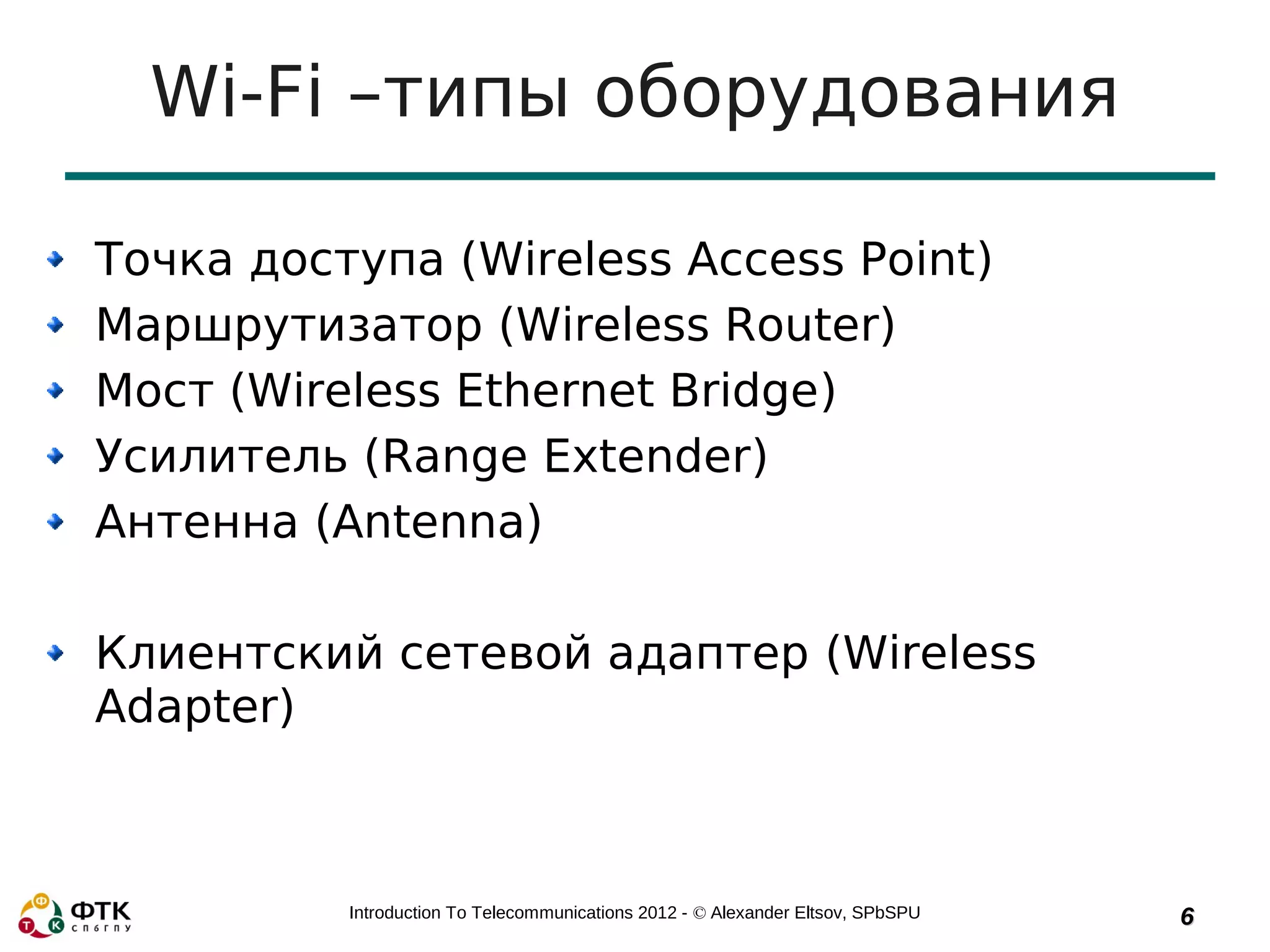 Wi-Fi –типы оборудования

Точка доступа (Wireless Access Point)
Маршрутизатор (Wireless Router)
Мост (Wireless Ethernet Bridge)
Усилитель (Range Extender)
Антенна (Antenna)

Клиентский сетевой адаптер (Wireless
Adapter)



          Introduction To Telecommunications 2012 - © Alexander Eltsov, SPbSPU   6
 