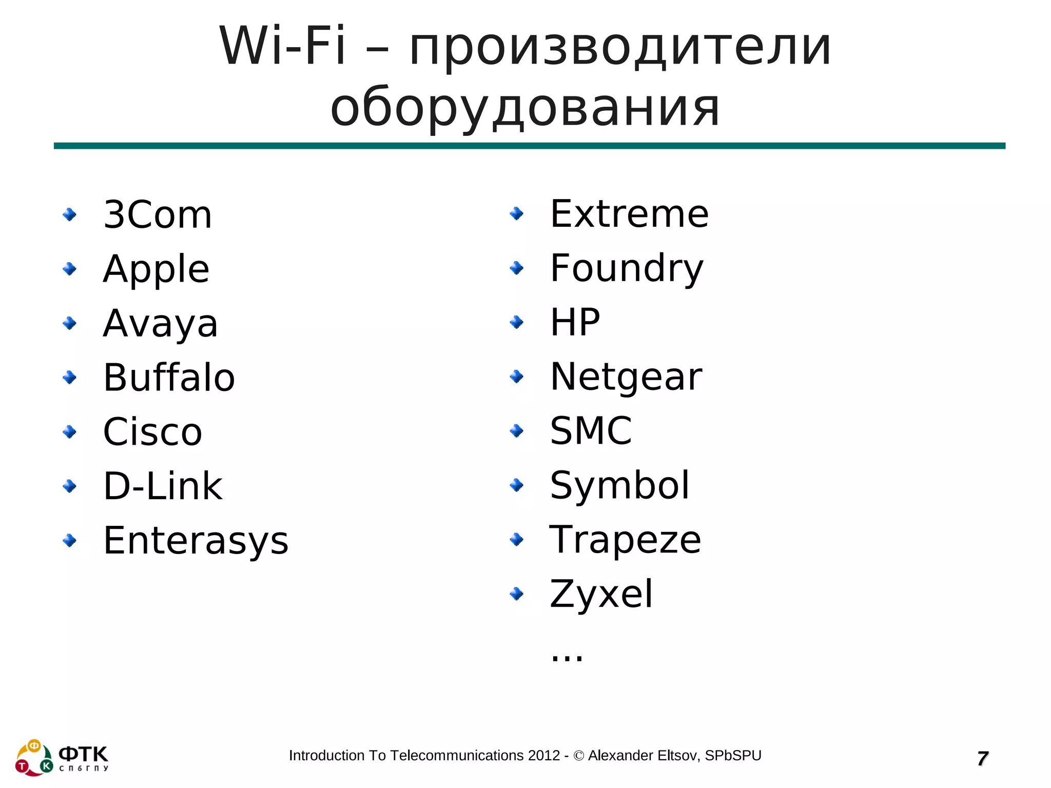 Wi-Fi – производители
         оборудования
3Com                                         Extreme
Apple                                        Foundry
Avaya                                        HP
Buffalo                                      Netgear
Cisco                                        SMC
D-Link                                       Symbol
Enterasys                                    Trapeze
                                             Zyxel
                                             ...

        Introduction To Telecommunications 2012 - © Alexander Eltsov, SPbSPU   7
 