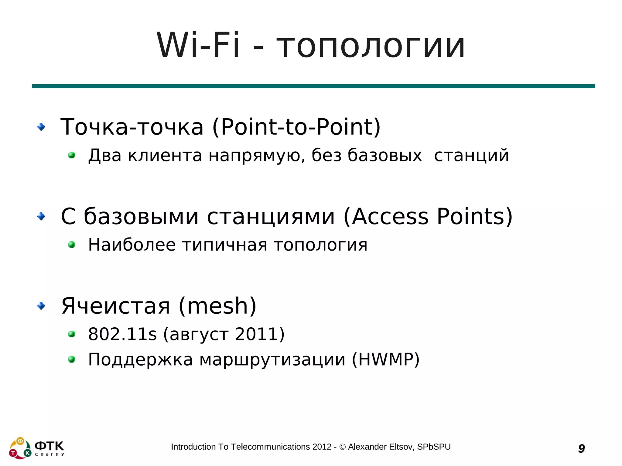 Wi-Fi - топологии

Точка-точка (Point-to-Point)
  Два клиента напрямую, без базовых станций


С базовыми станциями (Access Points)
  Наиболее типичная топология


Ячеистая (mesh)
  802.11s (август 2011)
  Поддержка маршрутизации (HWMP)



          Introduction To Telecommunications 2012 - © Alexander Eltsov, SPbSPU   9
 