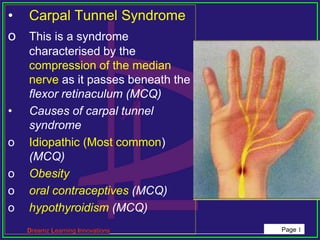 Dreamz Learning Innovations_____________________________________________ Page 1
• Carpal Tunnel Syndrome
o This is a syndrome
characterised by the
compression of the median
nerve as it passes beneath the
flexor retinaculum (MCQ)
• Causes of carpal tunnel
syndrome
o Idiopathic (Most common)
(MCQ)
o Obesity
o oral contraceptives (MCQ)
o hypothyroidism (MCQ)
 