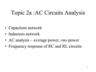 1
Topic 2a :AC Circuits Analysis
• Capacitors network
• Inductors network
• AC analysis – average power, rms power
• Frequency response of RC and RL circuits.
 