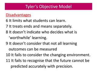 Tyler’s Objective Model
Disadvantages
6 It limits what students can learn.
7 It treats ends and means separately.
8 It doesn’t indicate who decides what is
‘worthwhile’ learning.
9 It doesn’t consider that not all learning
outcomes can be measured
10 It fails to consider the changing environment.
11 It fails to recognise that the future cannot be
predicted accurately with precision.
 