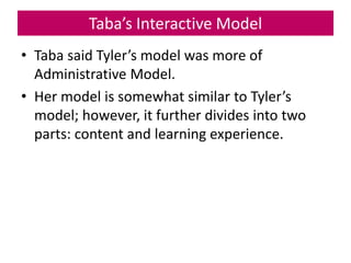 Taba’s Interactive Model
• Taba said Tyler’s model was more of
Administrative Model.
• Her model is somewhat similar to Tyler’s
model; however, it further divides into two
parts: content and learning experience.
 