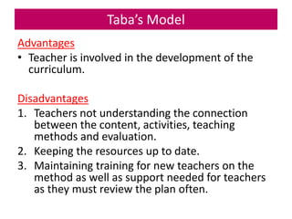Taba’s Model
Advantages
• Teacher is involved in the development of the
curriculum.
Disadvantages
1. Teachers not understanding the connection
between the content, activities, teaching
methods and evaluation.
2. Keeping the resources up to date.
3. Maintaining training for new teachers on the
method as well as support needed for teachers
as they must review the plan often.
 