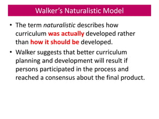 Walker’s Naturalistic Model
• The term naturalistic describes how
curriculum was actually developed rather
than how it should be developed.
• Walker suggests that better curriculum
planning and development will result if
persons participated in the process and
reached a consensus about the final product.
 