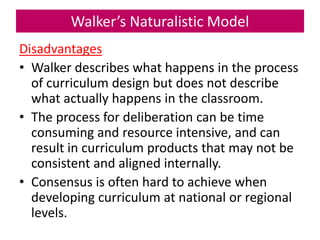 Walker’s Naturalistic Model
Disadvantages
• Walker describes what happens in the process
of curriculum design but does not describe
what actually happens in the classroom.
• The process for deliberation can be time
consuming and resource intensive, and can
result in curriculum products that may not be
consistent and aligned internally.
• Consensus is often hard to achieve when
developing curriculum at national or regional
levels.
 
