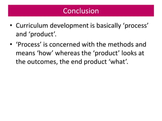 Conclusion
• Curriculum development is basically ‘process’
and ‘product’.
• ‘Process’ is concerned with the methods and
means ‘how’ whereas the ‘product’ looks at
the outcomes, the end product ‘what’.
 