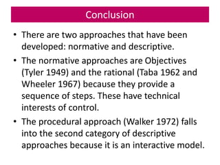 Conclusion
• There are two approaches that have been
developed: normative and descriptive.
• The normative approaches are Objectives
(Tyler 1949) and the rational (Taba 1962 and
Wheeler 1967) because they provide a
sequence of steps. These have technical
interests of control.
• The procedural approach (Walker 1972) falls
into the second category of descriptive
approaches because it is an interactive model.
 