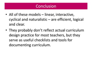 Conclusion
• All of these models – linear, interactive,
cyclical and naturalistic – are efficient, logical
and clear.
• They probably don’t reflect actual curriculum
design practice for most teachers, but they
serve as useful checklists and tools for
documenting curriculum.
 