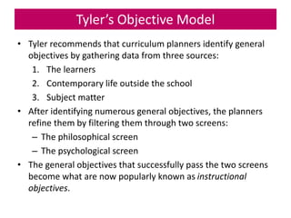 Tyler’s Objective Model
• Tyler recommends that curriculum planners identify general
objectives by gathering data from three sources:
1. The learners
2. Contemporary life outside the school
3. Subject matter
• After identifying numerous general objectives, the planners
refine them by filtering them through two screens:
– The philosophical screen
– The psychological screen
• The general objectives that successfully pass the two screens
become what are now popularly known as instructional
objectives.
 