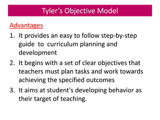 Tyler’s Objective Model
Advantages
1. It provides an easy to follow step-by-step
guide to curriculum planning and
development
2. It begins with a set of clear objectives that
teachers must plan tasks and work towards
achieving the specified outcomes
3. It aims at student's developing behavior as
their target of teaching.
 