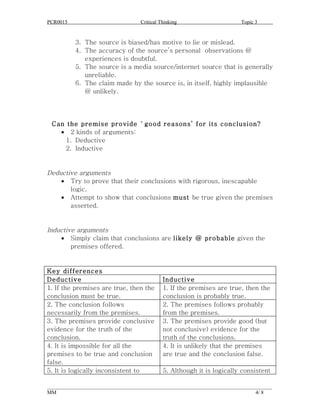 PCR0015                            Critical Thinking                      Topic 3


          3. The source is biased/has motive to lie or mislead.
          4. The accuracy of the source’s personal observations @
             experiences is doubtful.
          5. The source is a media source/internet source that is generally
             unreliable.
          6. The claim made by the source is, in itself, highly implausible
             @ unlikely.




 Can the premise provide `good reasons’ for its conclusion?
   • 2 kinds of arguments:
     1. Deductive
     2. Inductive


Deductive arguments
    • Try to prove that their conclusions with rigorous, inescapable
       logic.
    • Attempt to show that conclusions must be true given the premises
       asserted.


Inductive arguments
    • Simply claim that conclusions are likely @ probable given the
        premises offered.


Key differences
Deductive                                    Inductive
1. If the premises are true, then the        1. If the premises are true, then the
conclusion must be true.                     conclusion is probably true.
2. The conclusion follows                    2. The premises follows probably
necessarily from the premises.               from the premises.
3. The premises provide conclusive           3. The premises provide good (but
evidence for the truth of the                not conclusive) evidence for the
conclusion.                                  truth of the conclusions.
4. It is impossible for all the              4. It is unlikely that the premises
premises to be true and conclusion           are true and the conclusion false.
false.
5. It is logically inconsistent to           5. Although it is logically consistent

______________________________________________________________________________________
MM                                                                              4/ 8
 