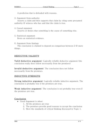 PCR0015                            Critical Thinking                      Topic 3


   A prediction that is defended with reasons.

3. Argument from authority
   Asserts a claim and then supports that claim by citing some presumed
authority @ witness who has said that the claim is true.

4. Causal argument
   Asserts or denies that something is the cause of something else.

5. Statistical argument
   Rests on statistical evidence.

6. Argument from Analogy
   The conclusion is claimed to depend on comparison between 2 @ more
things.


DEDUCTIVE VALIDITY

Valid deductive argument: Logically reliable deductive argument (the
conclusion really does follow necessarily from the premises)

Invalid deductive argument: The conclusion does not follow
necessarily from the premises.

INDUCTIVE STRENGTH

Strong inductive argument: Logically reliable inductive argument. The
conclusion is probably true if the premises are true.

Weak inductive argument: The conclusion is not probably true even if
the premises are true.


Conclusion
  • Good Argument is when:
       1. All the premises are true
       2. The premises provide good reasons to accept the conclusion
       3. Meet the standards of critical thinking discussed in Topic 1.




______________________________________________________________________________________
MM                                                                              6/ 8
 