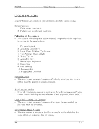 PCR0015                            Critical Thinking                      Topic 3




LOGICAL FALLACIES

Logical fallacy: An argument that contains a mistake in reasoning.

2 major groups:
   1. Fallacies of relevance
   2. Fallacies of insufficient evidence

Fallacies of Relevance
• Mistakes in reasoning that occur because the premises are logically
  irrelevant to the conclusions.

   1. Personal Attack
   2. Attacking the motive
   3. Look Who’s Talking (Tu Quoque)
   4. Two Wrongs Make a Right
   5. Scare Tactics
   6. Appeal to Pity
   7. Bandwagon Argument
   8. Straw Man
   9. Red Herring
   10. Equivocation
   11. Begging the Question

Personal Attack
• When we reject someone’s argument/claim by attacking the person
   rather than the person’s argument/claim.


Attacking the Motive
• Error of criticizing a person’s motivation for offering argument/claim,
   rather than examining the merit/worth of the argument/claim itself.

Look Who’s Talking (Tu Quoque)
• When we reject someone’s argument because the person fail to
  practice what he preaches.

Two Wrongs Make A Right
• When an arguer attempts to justify a wrongful act by claiming that
  some other act is just as bad or worse.

______________________________________________________________________________________
MM                                                                              7/ 8
 