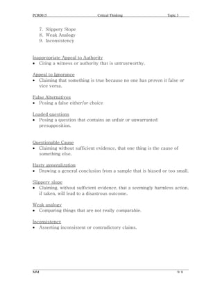 PCR0015                            Critical Thinking                      Topic 3


   7. Slippery Slope
   8. Weak Analogy
   9. Inconsistency


Inappropriate Appeal to Authority
• Citing a witness or authority that is untrustworthy.

Appeal to Ignorance
• Claiming that something is true because no one has proven it false or
  vice versa.

False Alternatives
• Posing a false either/or choice

Loaded questions
• Posing a question that contains an unfair or unwarranted
   presupposition.


Questionable Cause
• Claiming without sufficient evidence, that one thing is the cause of
  something else.

Hasty generalization
• Drawing a general conclusion from a sample that is biased or too small.

Slippery slope
• Claiming, without sufficient evidence, that a seemingly harmless action,
    if taken, will lead to a disastrous outcome.

Weak analogy
• Comparing things that are not really comparable.

Inconsistency
• Asserting inconsistent or contradictory claims.




______________________________________________________________________________________
MM                                                                              9/ 8
 