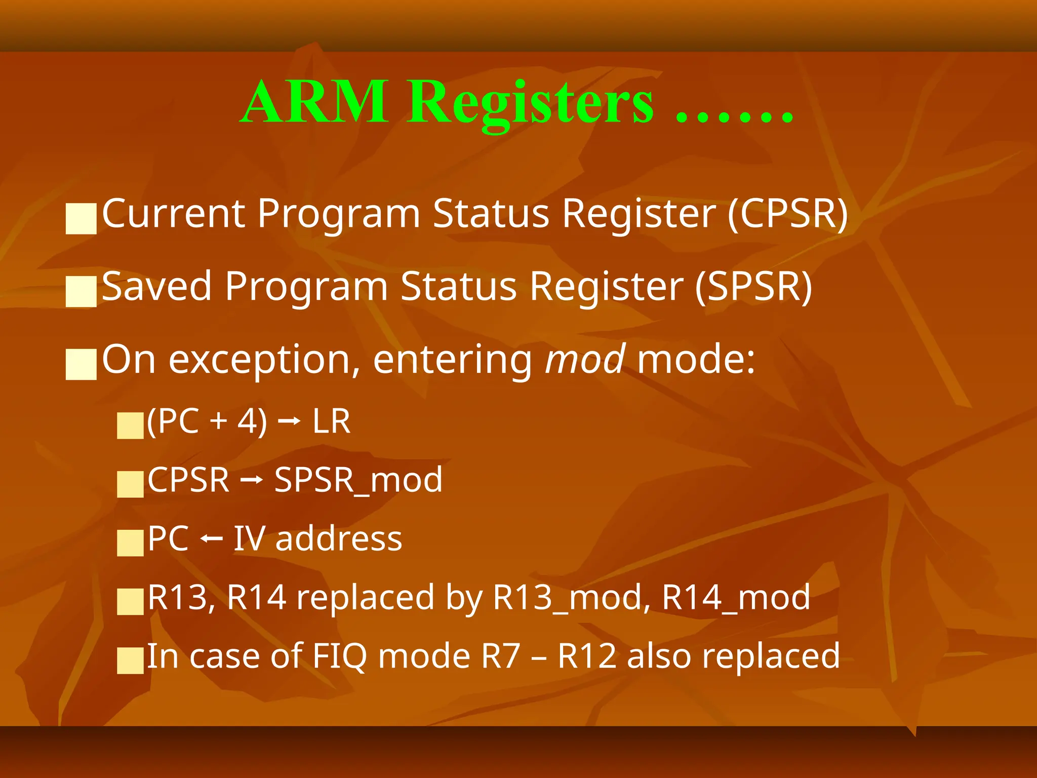 ARM Registers ……
■Current Program Status Register (CPSR)
■Saved Program Status Register (SPSR)
■On exception, entering mod mode:
■(PC + 4) ⭢ LR
■CPSR ⭢ SPSR_mod
■PC ⭠ IV address
■R13, R14 replaced by R13_mod, R14_mod
■In case of FIQ mode R7 – R12 also replaced
 