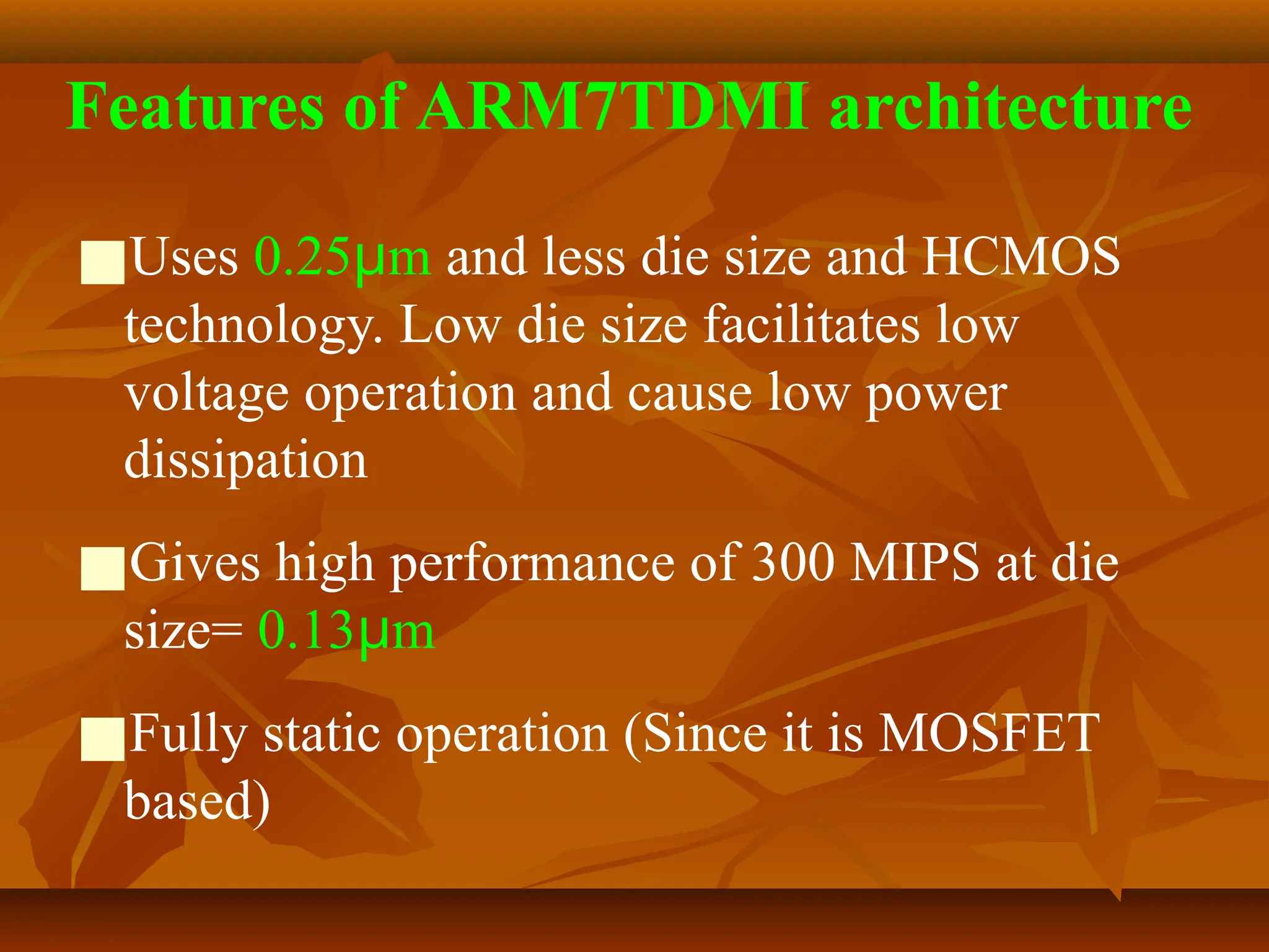 Features of ARM7TDMI architecture
■Uses 0.25μm and less die size and HCMOS
technology. Low die size facilitates low
voltage operation and cause low power
dissipation
■Gives high performance of 300 MIPS at die
size= 0.13μm
■Fully static operation (Since it is MOSFET
based)
 