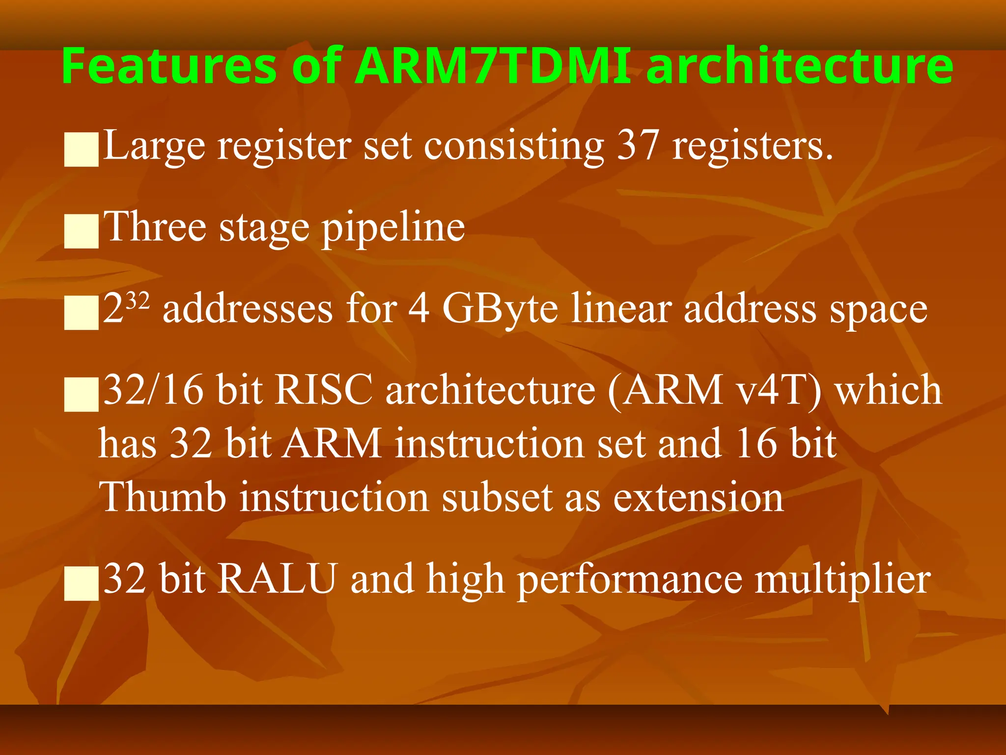 Features of ARM7TDMI architecture
■Large register set consisting 37 registers.
■Three stage pipeline
■232
addresses for 4 GByte linear address space
■32/16 bit RISC architecture (ARM v4T) which
has 32 bit ARM instruction set and 16 bit
Thumb instruction subset as extension
■32 bit RALU and high performance multiplier
 