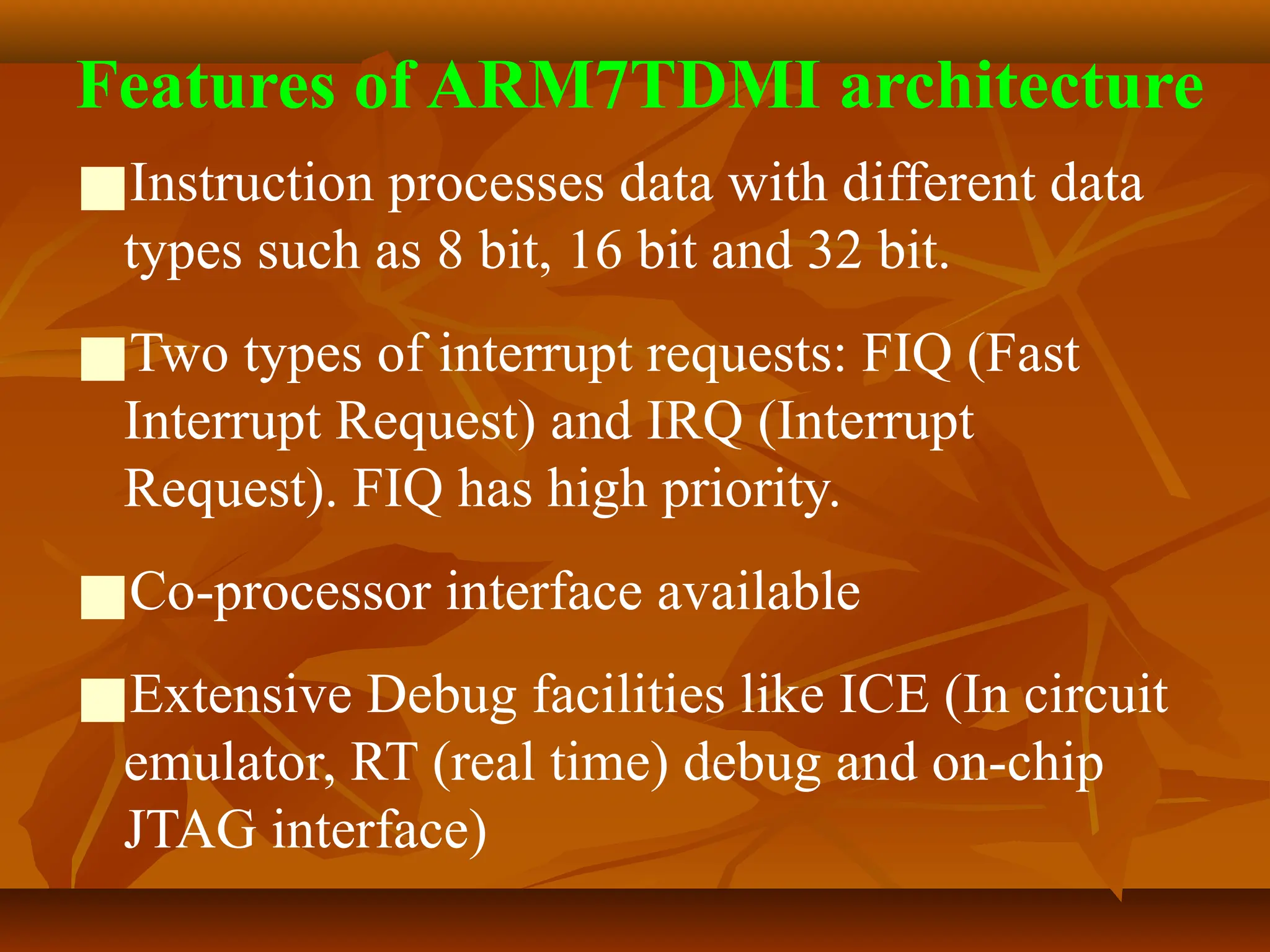 Features of ARM7TDMI architecture
■Instruction processes data with different data
types such as 8 bit, 16 bit and 32 bit.
■Two types of interrupt requests: FIQ (Fast
Interrupt Request) and IRQ (Interrupt
Request). FIQ has high priority.
■Co-processor interface available
■Extensive Debug facilities like ICE (In circuit
emulator, RT (real time) debug and on-chip
JTAG interface)
 