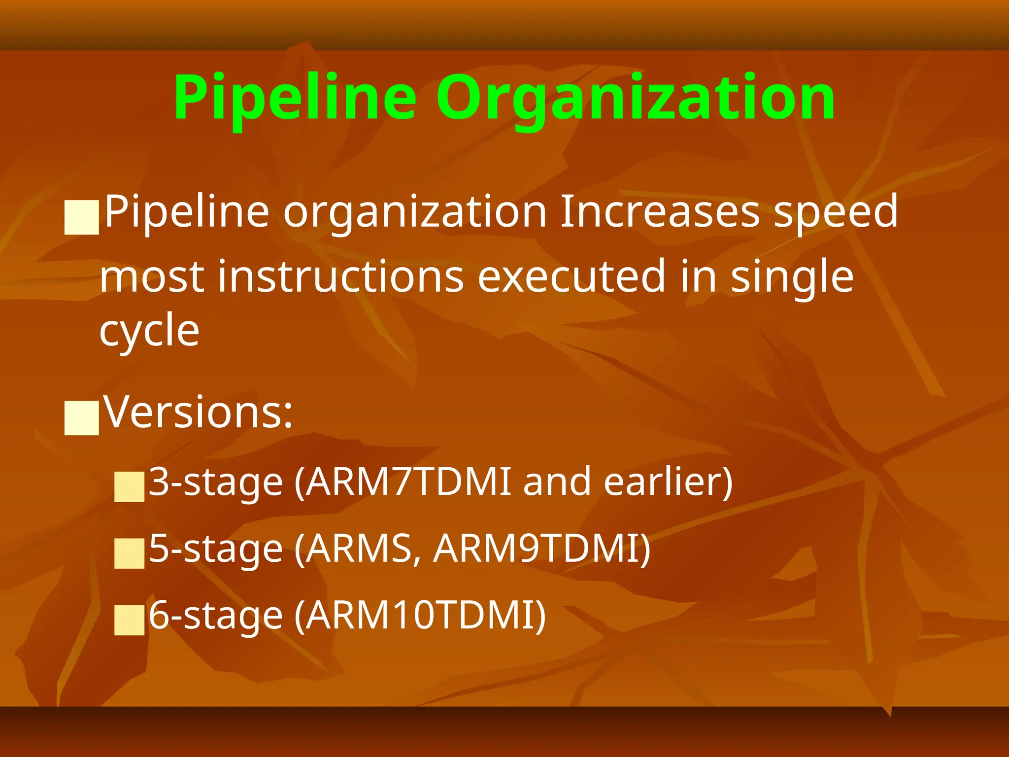 Pipeline Organization
■Pipeline organization Increases speed
most instructions executed in single
cycle
■Versions:
■3-stage (ARM7TDMI and earlier)
■5-stage (ARMS, ARM9TDMI)
■6-stage (ARM10TDMI)
 