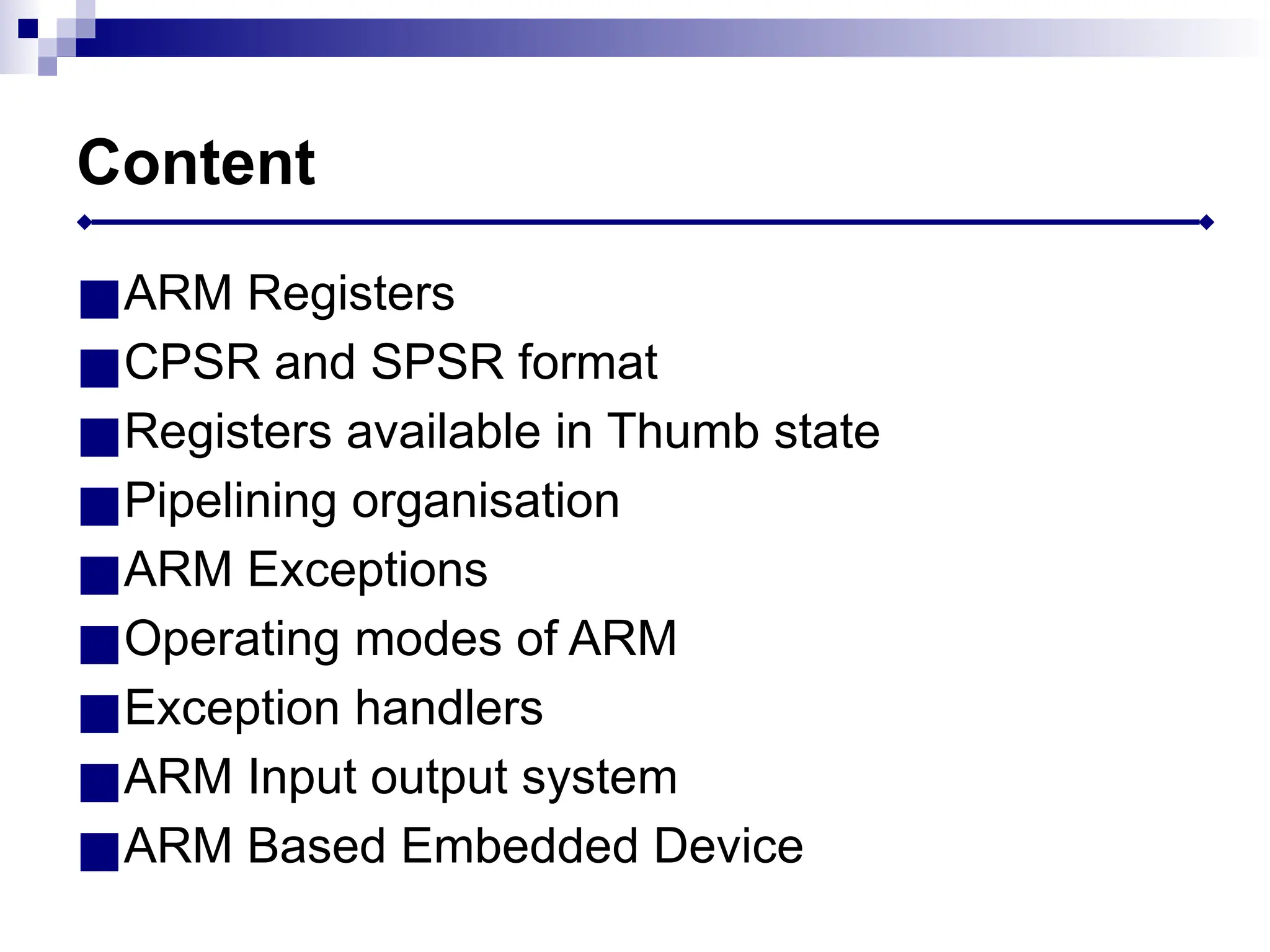 Content
■ARM Registers
■CPSR and SPSR format
■Registers available in Thumb state
■Pipelining organisation
■ARM Exceptions
■Operating modes of ARM
■Exception handlers
■ARM Input output system
■ARM Based Embedded Device
 