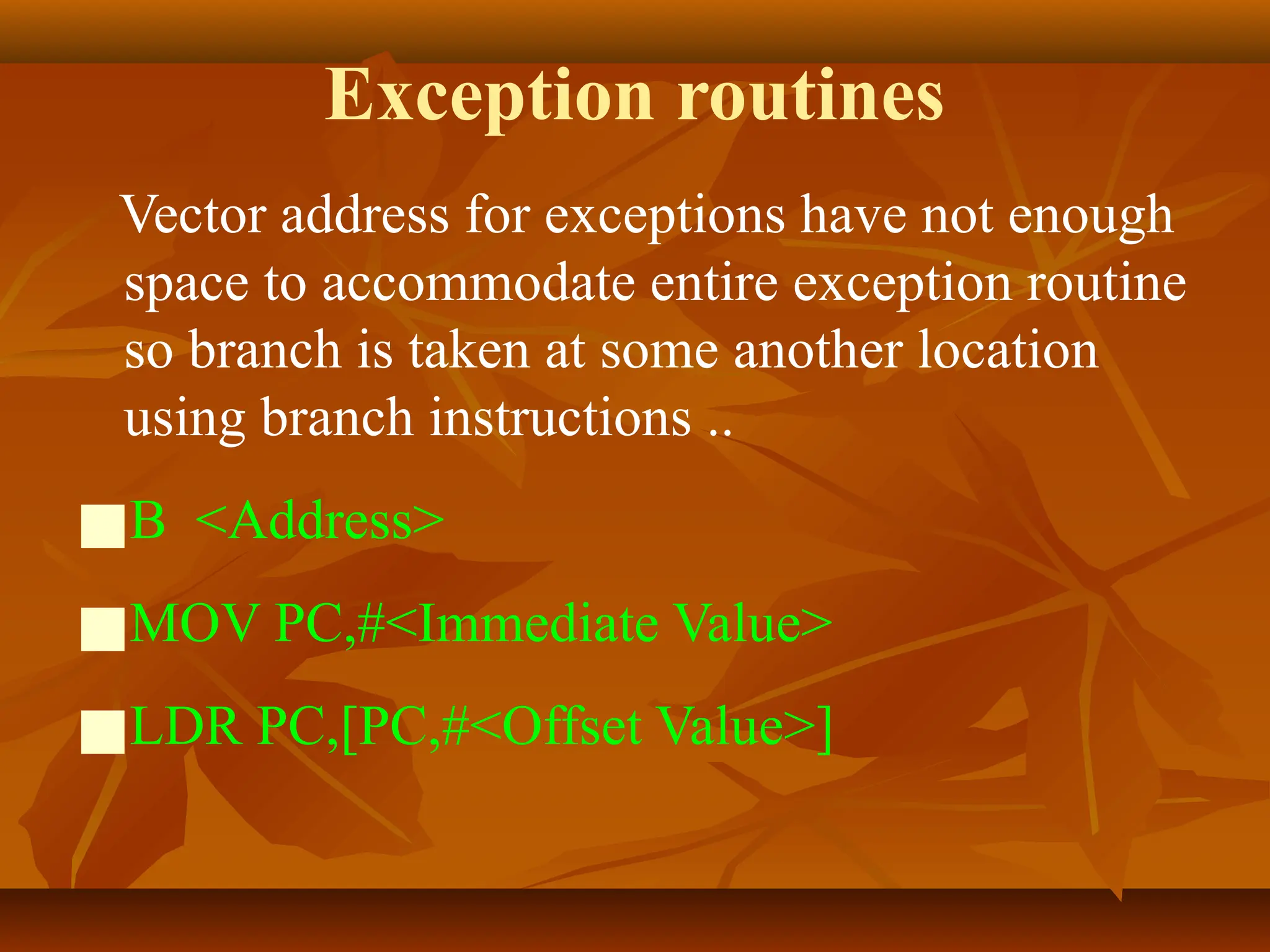 Exception routines
Vector address for exceptions have not enough
space to accommodate entire exception routine
so branch is taken at some another location
using branch instructions ..
■B <Address>
■MOV PC,#<Immediate Value>
■LDR PC,[PC,#<Offset Value>]
 