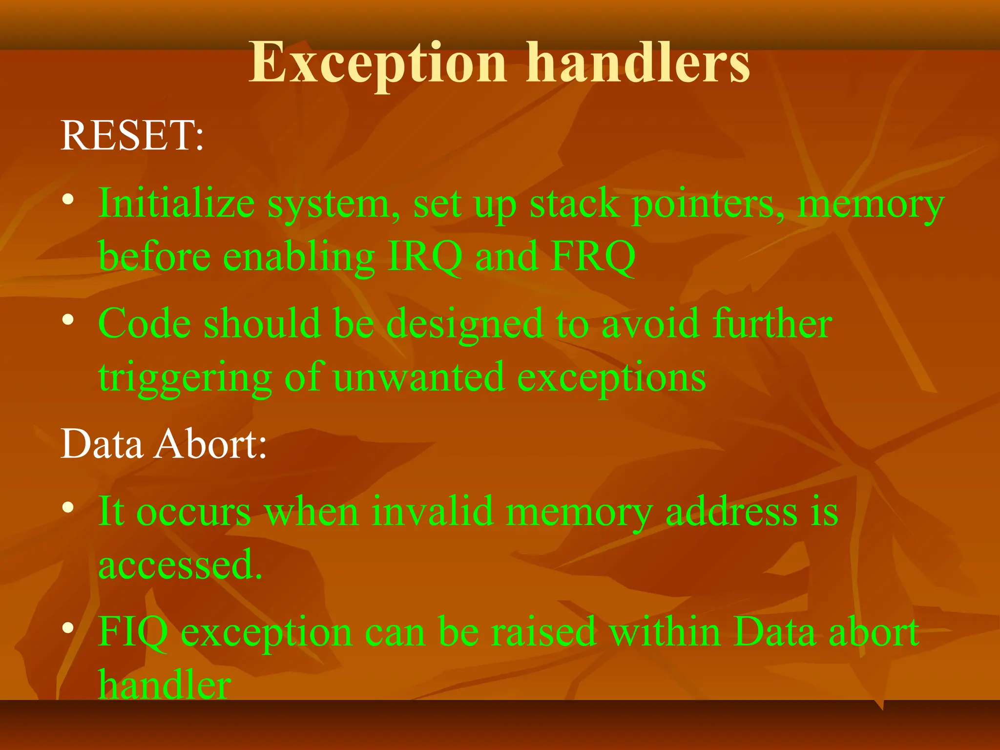 Exception handlers
RESET:
• Initialize system, set up stack pointers, memory
before enabling IRQ and FRQ
• Code should be designed to avoid further
triggering of unwanted exceptions
Data Abort:
• It occurs when invalid memory address is
accessed.
• FIQ exception can be raised within Data abort
handler
 