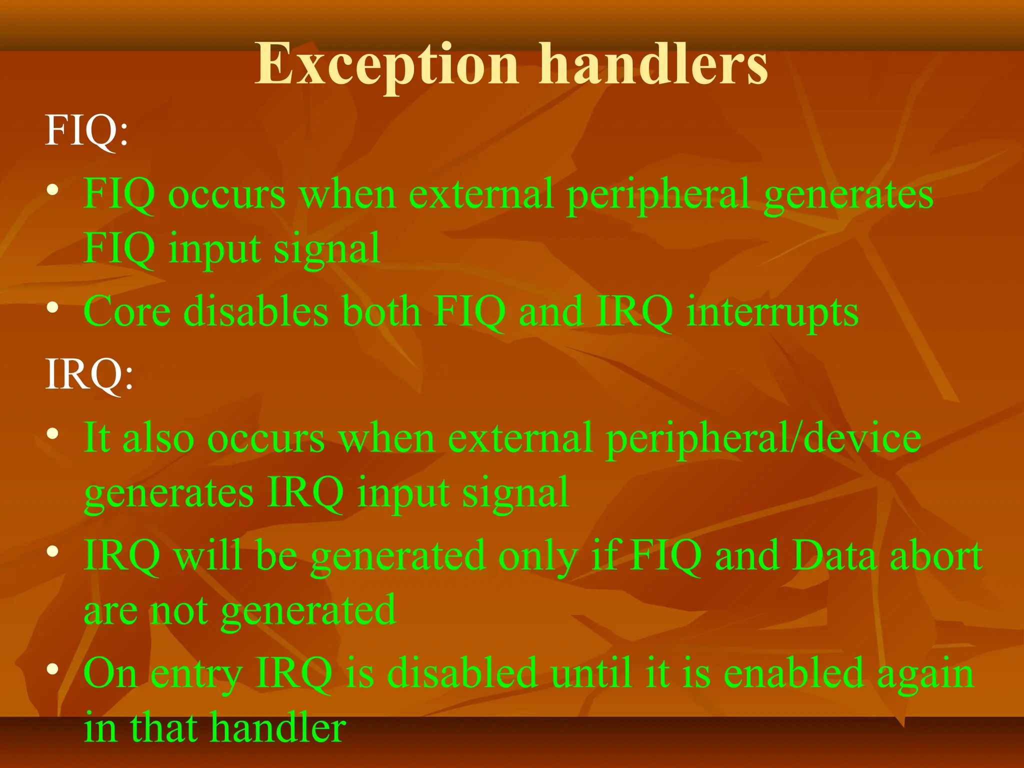 Exception handlers
FIQ:
• FIQ occurs when external peripheral generates
FIQ input signal
• Core disables both FIQ and IRQ interrupts
IRQ:
• It also occurs when external peripheral/device
generates IRQ input signal
• IRQ will be generated only if FIQ and Data abort
are not generated
• On entry IRQ is disabled until it is enabled again
in that handler
 