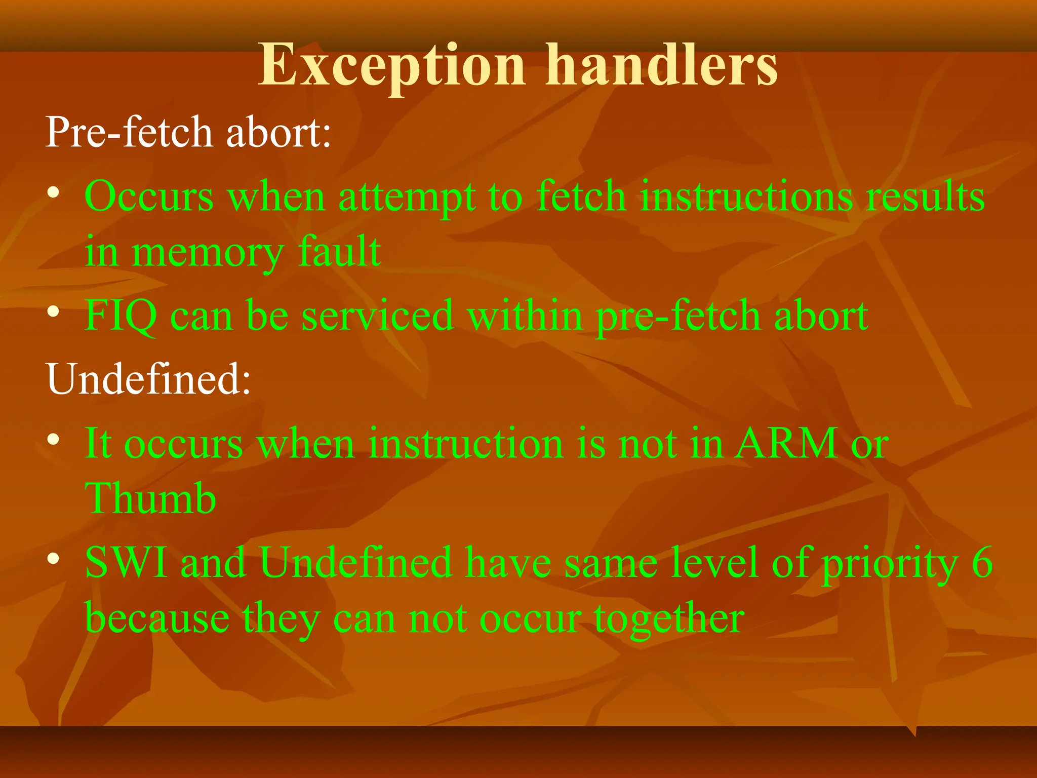 Exception handlers
Pre-fetch abort:
• Occurs when attempt to fetch instructions results
in memory fault
• FIQ can be serviced within pre-fetch abort
Undefined:
• It occurs when instruction is not in ARM or
Thumb
• SWI and Undefined have same level of priority 6
because they can not occur together
 