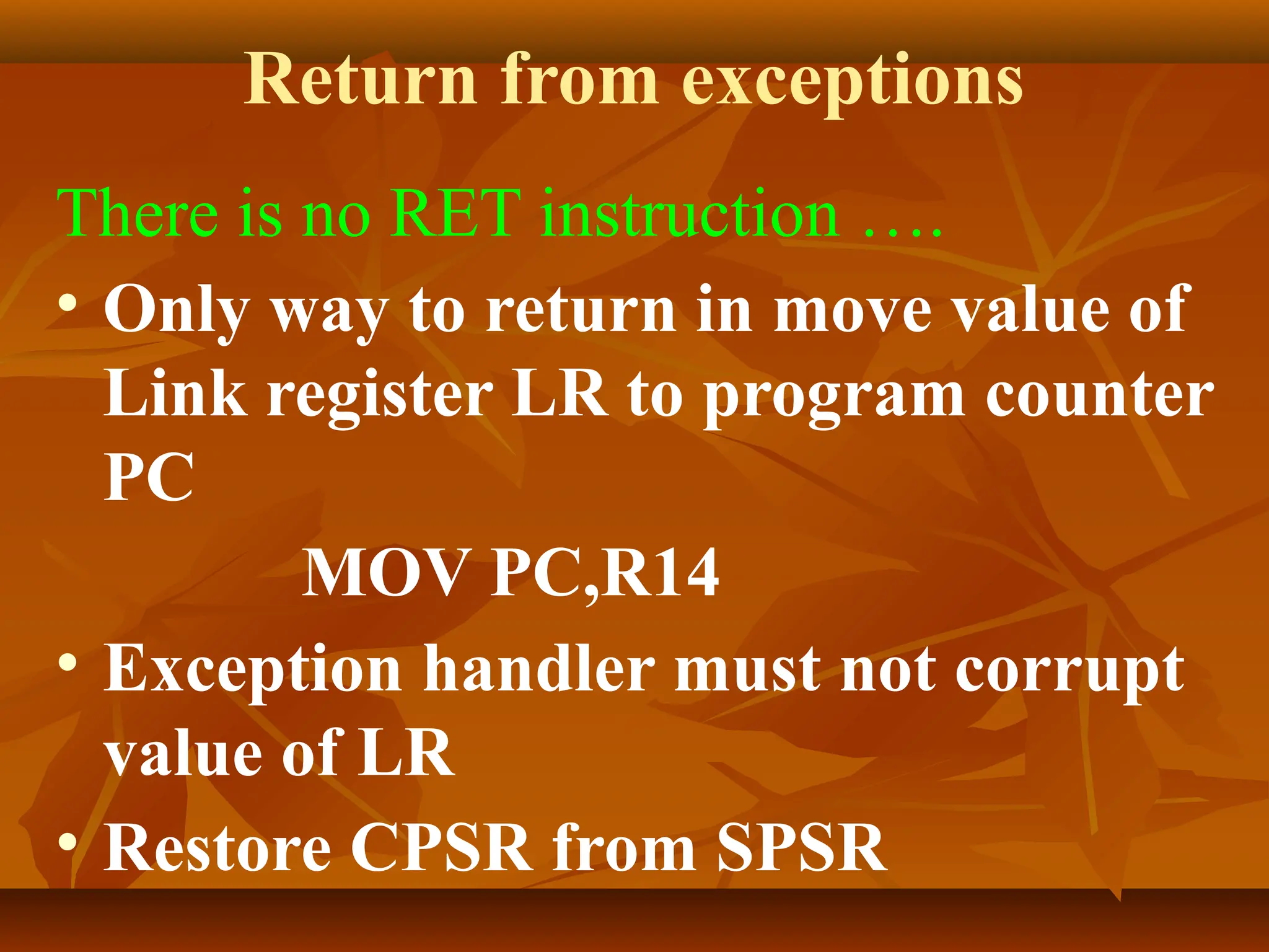 Return from exceptions
There is no RET instruction ….
• Only way to return in move value of
Link register LR to program counter
PC
MOV PC,R14
• Exception handler must not corrupt
value of LR
• Restore CPSR from SPSR
 