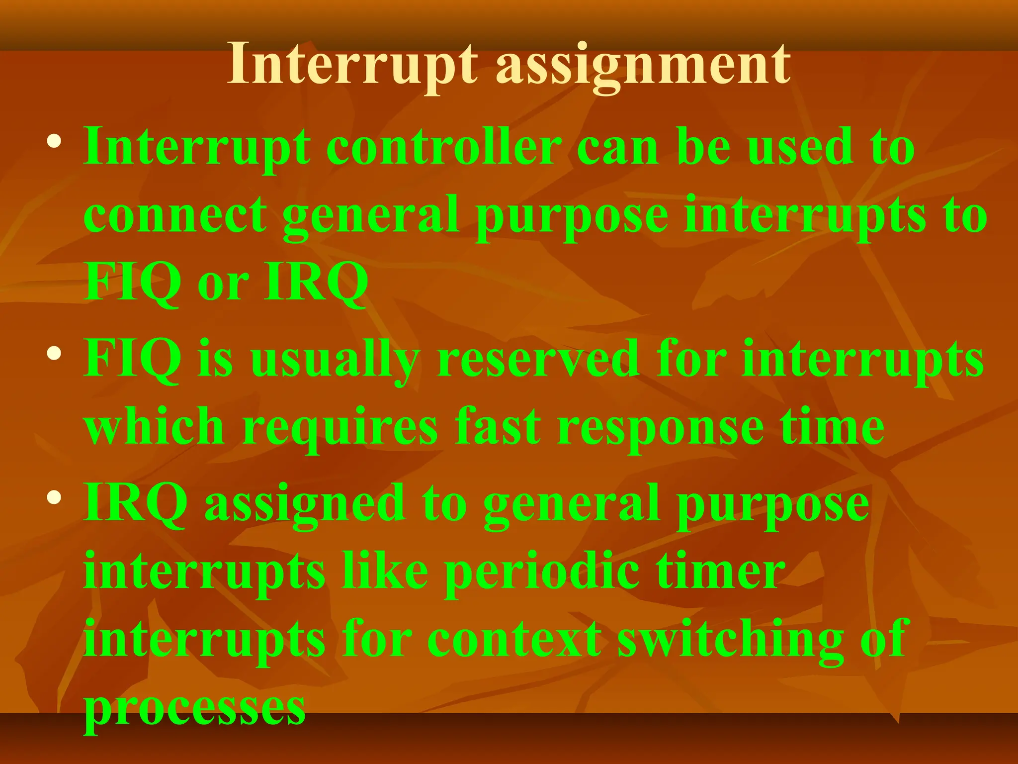 Interrupt assignment
• Interrupt controller can be used to
connect general purpose interrupts to
FIQ or IRQ
• FIQ is usually reserved for interrupts
which requires fast response time
• IRQ assigned to general purpose
interrupts like periodic timer
interrupts for context switching of
processes
 