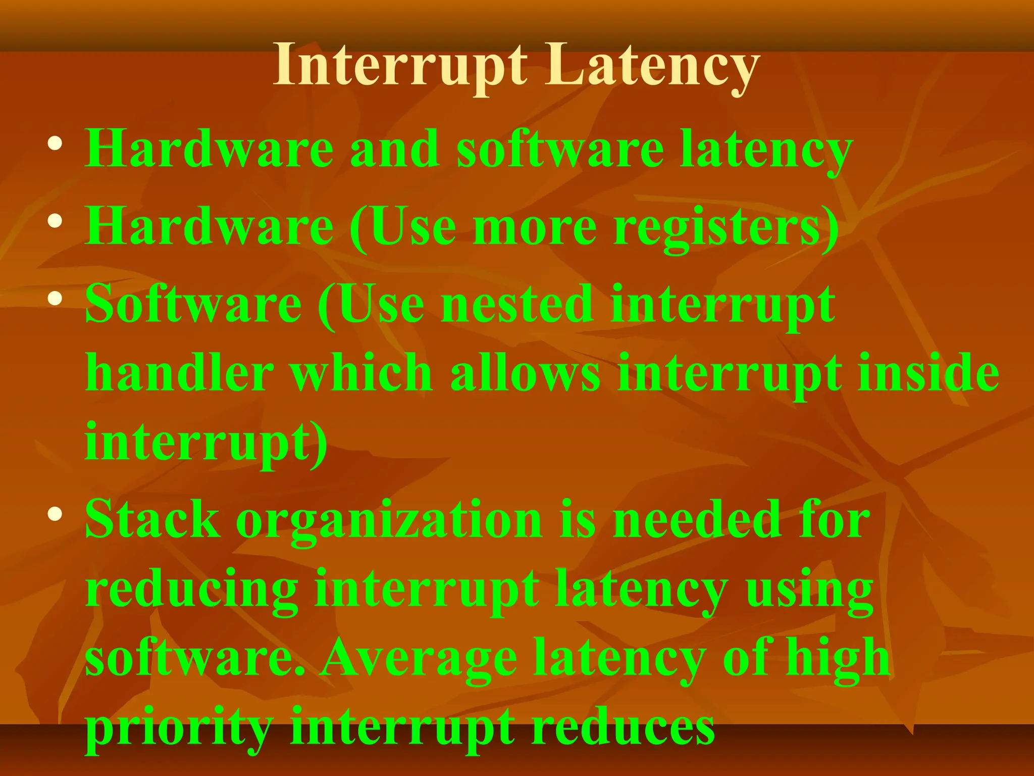Interrupt Latency
• Hardware and software latency
• Hardware (Use more registers)
• Software (Use nested interrupt
handler which allows interrupt inside
interrupt)
• Stack organization is needed for
reducing interrupt latency using
software. Average latency of high
priority interrupt reduces
 