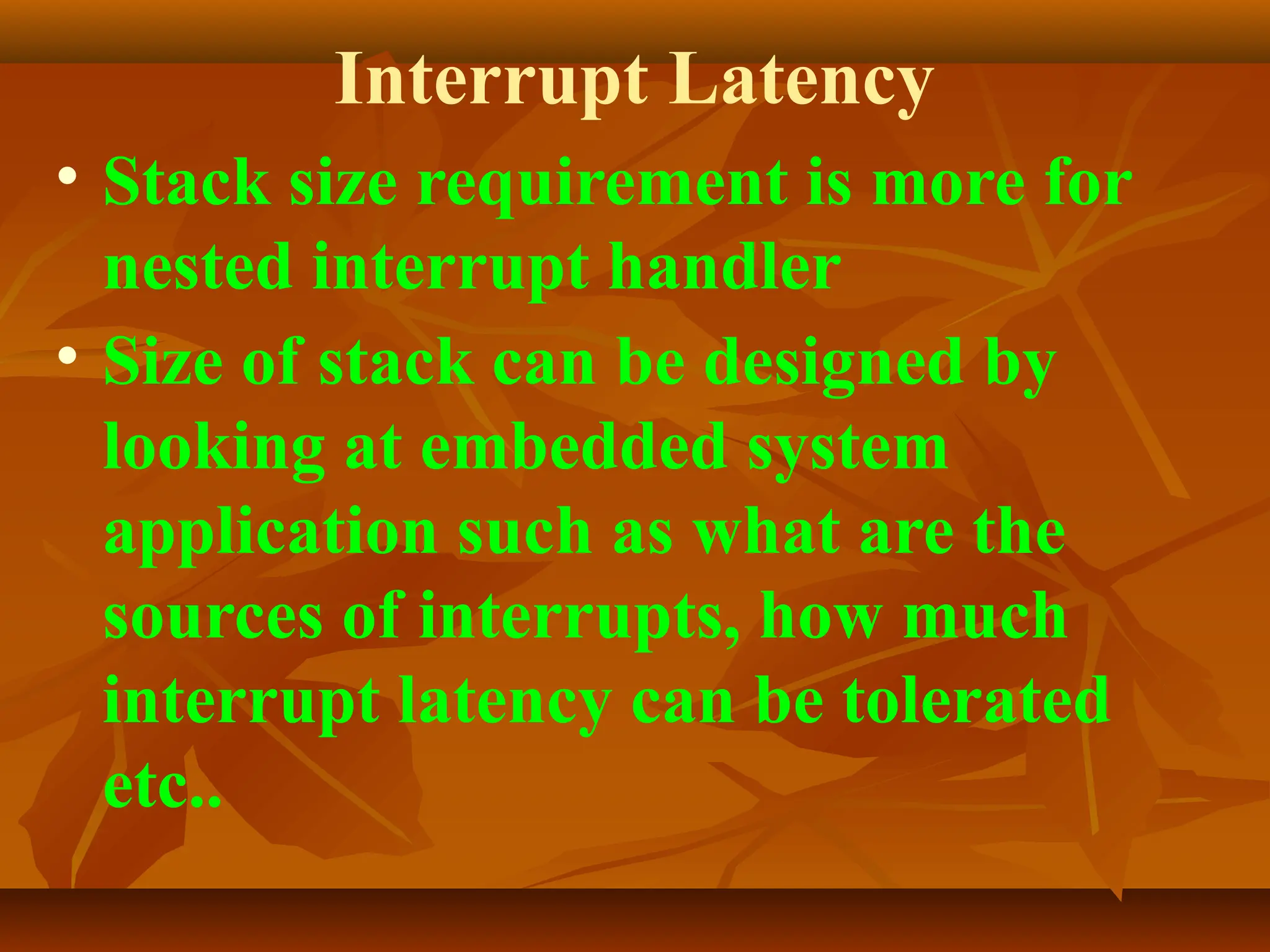 Interrupt Latency
• Stack size requirement is more for
nested interrupt handler
• Size of stack can be designed by
looking at embedded system
application such as what are the
sources of interrupts, how much
interrupt latency can be tolerated
etc..
 