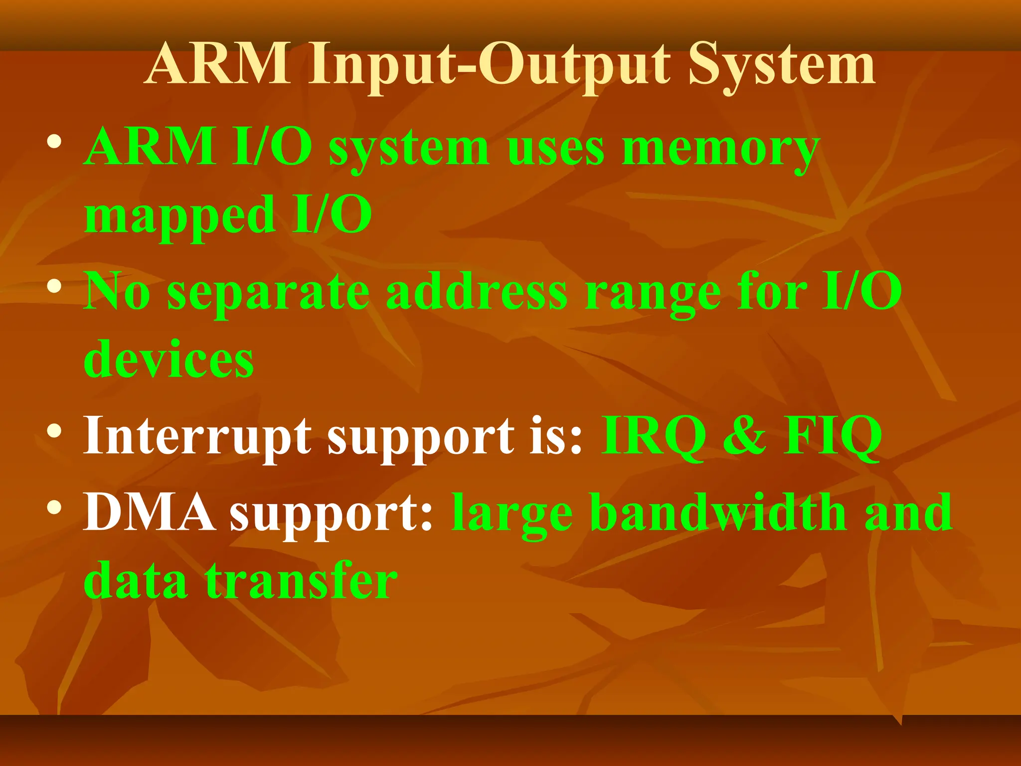 ARM Input-Output System
• ARM I/O system uses memory
mapped I/O
• No separate address range for I/O
devices
• Interrupt support is: IRQ & FIQ
• DMA support: large bandwidth and
data transfer
 