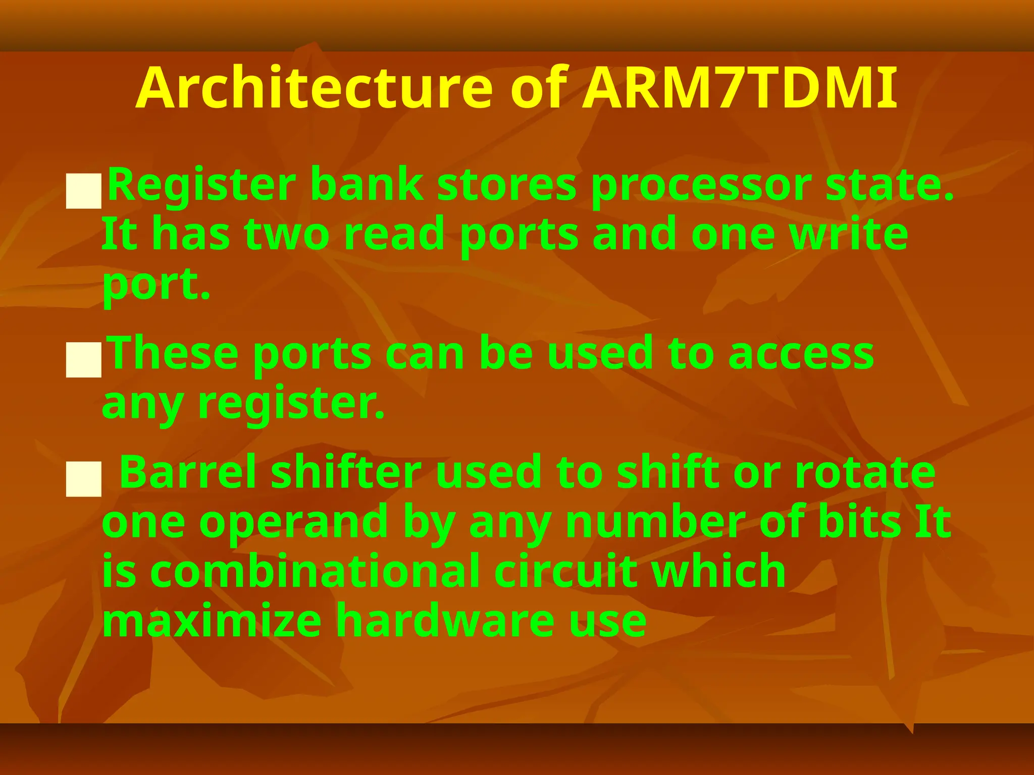 Architecture of ARM7TDMI
■Register bank stores processor state.
It has two read ports and one write
port.
■These ports can be used to access
any register.
■ Barrel shifter used to shift or rotate
one operand by any number of bits It
is combinational circuit which
maximize hardware use
 