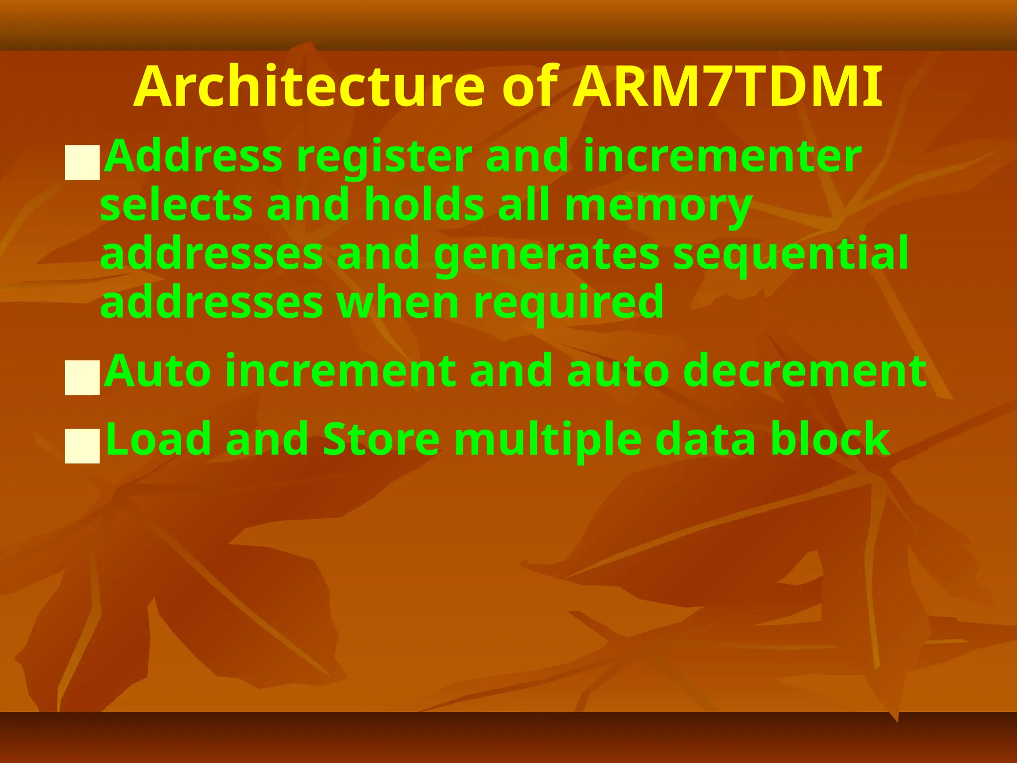 Architecture of ARM7TDMI
■Address register and incrementer
selects and holds all memory
addresses and generates sequential
addresses when required
■Auto increment and auto decrement
■Load and Store multiple data block
 