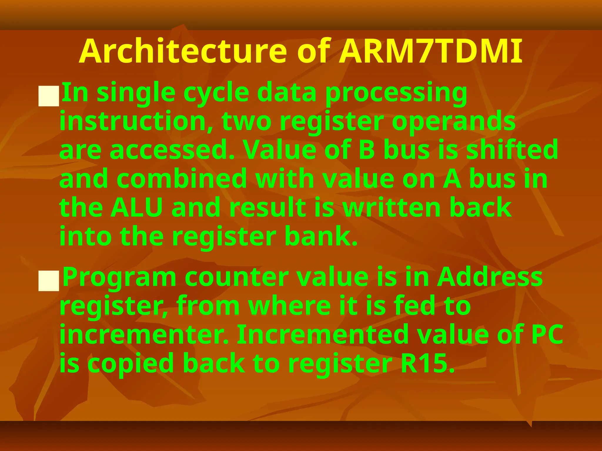 Architecture of ARM7TDMI
■In single cycle data processing
instruction, two register operands
are accessed. Value of B bus is shifted
and combined with value on A bus in
the ALU and result is written back
into the register bank.
■Program counter value is in Address
register, from where it is fed to
incrementer. Incremented value of PC
is copied back to register R15.
 