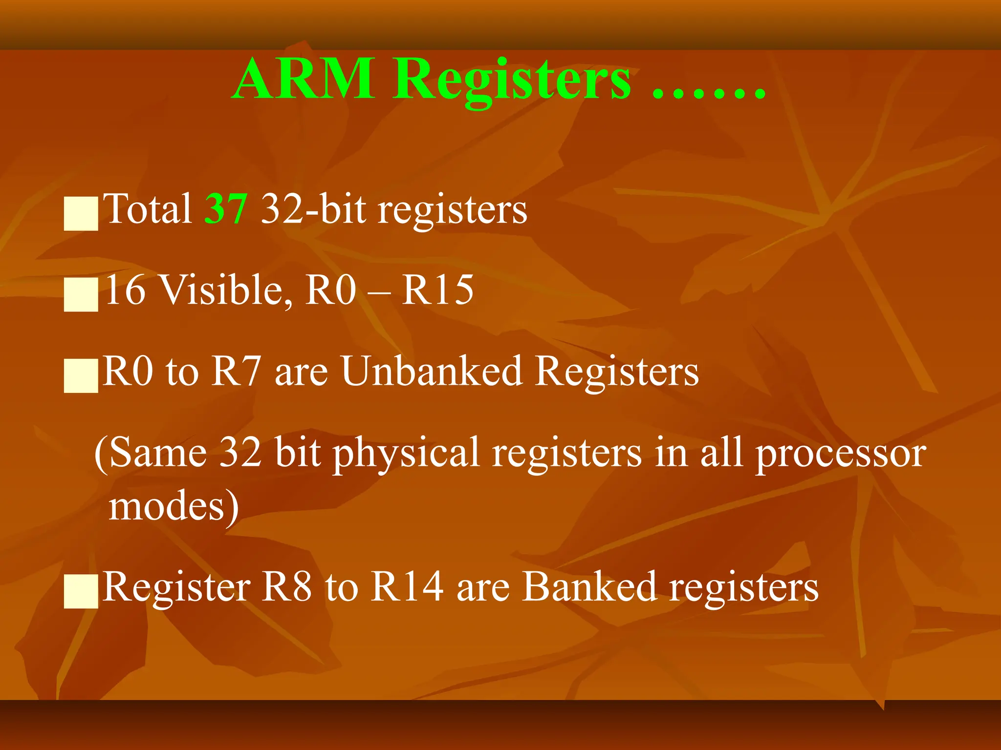 ARM Registers ……
■Total 37 32-bit registers
■16 Visible, R0 – R15
■R0 to R7 are Unbanked Registers
(Same 32 bit physical registers in all processor
modes)
■Register R8 to R14 are Banked registers
 