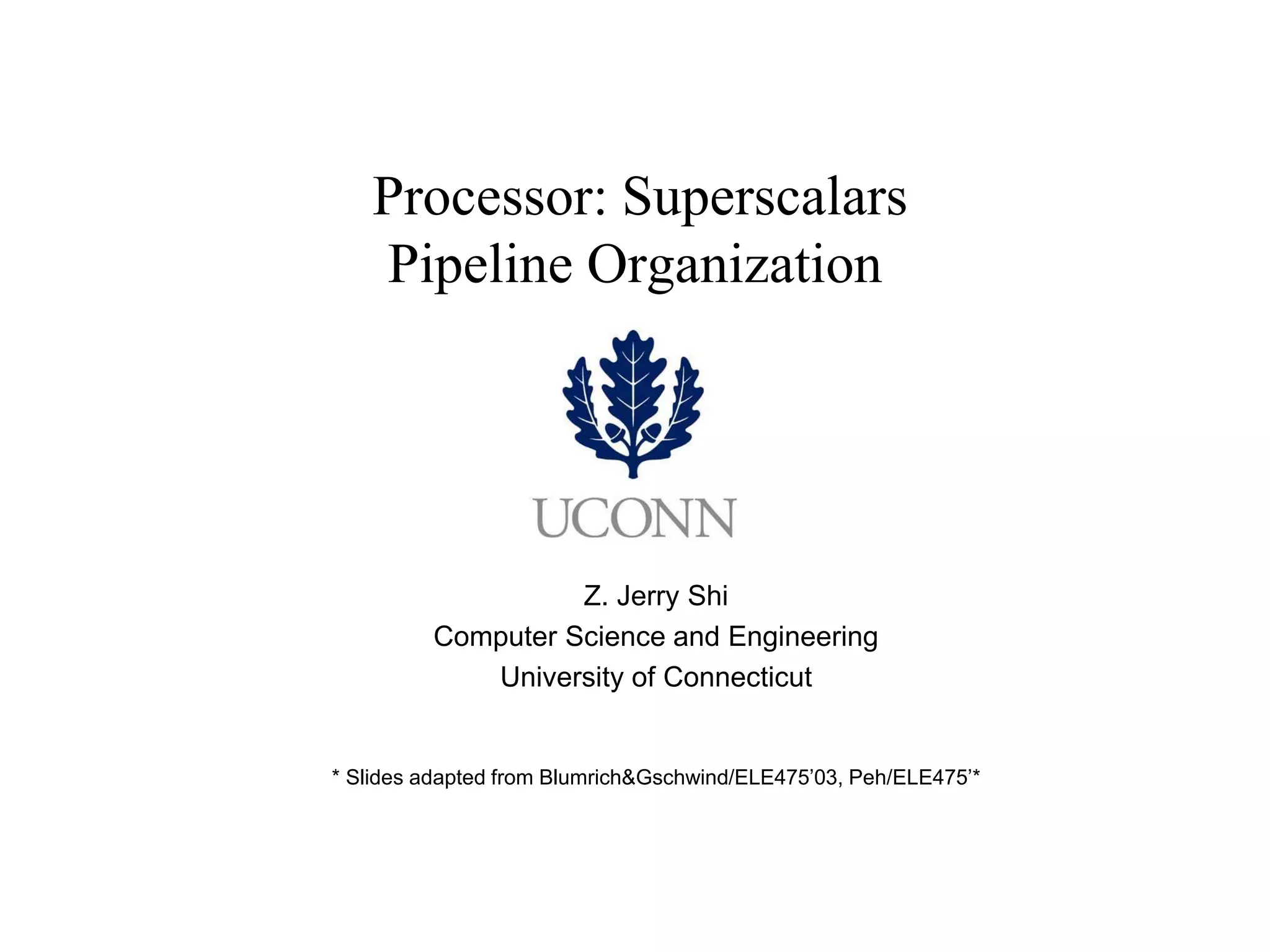 Processor: Superscalars Pipeline Organization 
Z. Jerry Shi 
Computer Science and Engineering 
University of Connecticut 
* Slides adapted from Blumrich&Gschwind/ELE475’03, Peh/ELE475’*  
