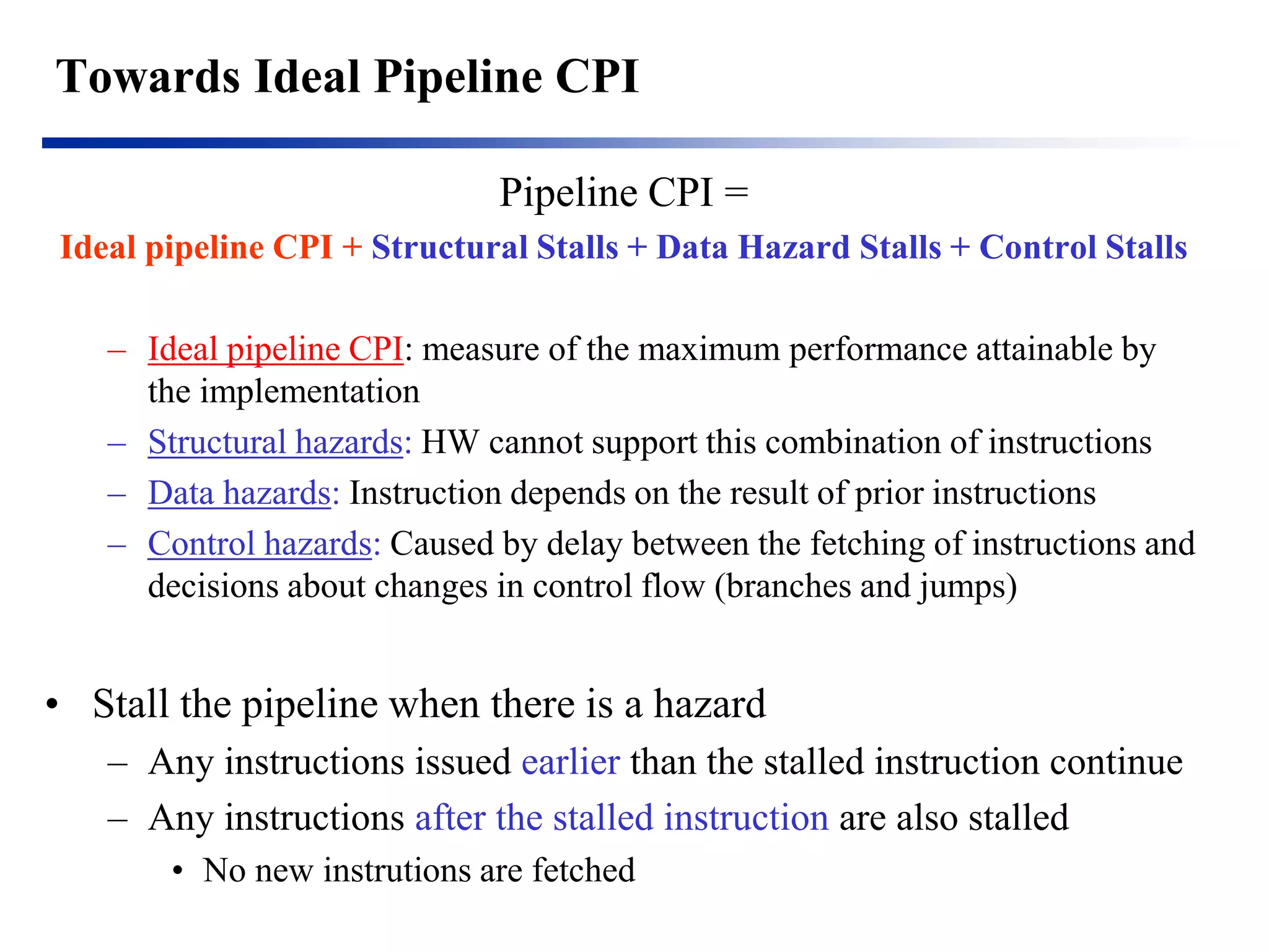 Towards Ideal Pipeline CPI 
Pipeline CPI = 
Ideal pipeline CPI + Structural Stalls + Data Hazard Stalls + Control Stalls 
–Ideal pipeline CPI: measure of the maximum performance attainable by the implementation 
–Structural hazards: HW cannot support this combination of instructions 
–Data hazards: Instruction depends on the result of prior instructions 
–Control hazards: Caused by delay between the fetching of instructions and decisions about changes in control flow (branches and jumps) 
•Stall the pipeline when there is a hazard 
–Any instructions issued earlier than the stalled instruction continue 
–Any instructions after the stalled instruction are also stalled 
•No new instrutions are fetched  
