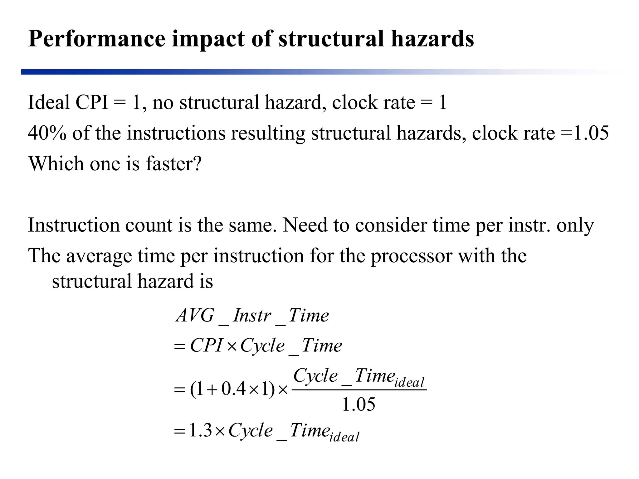 Performance impact of structural hazards 
Ideal CPI = 1, no structural hazard, clock rate = 1 
40% of the instructions resulting structural hazards, clock rate =1.05 
Which one is faster? 
Instruction count is the same. Need to consider time per instr. only 
The average time per instruction for the processor with the structural hazard is 
idealidealTimeCycleTimeCycleTimeCycleCPITimeInstrAVG_3.105.1_ )14.01( _ __     