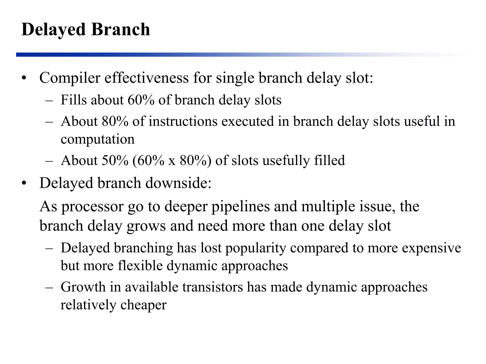 Delayed Branch 
•Compiler effectiveness for single branch delay slot: 
–Fills about 60% of branch delay slots 
–About 80% of instructions executed in branch delay slots useful in computation 
–About 50% (60% x 80%) of slots usefully filled 
•Delayed branch downside: 
As processor go to deeper pipelines and multiple issue, the branch delay grows and need more than one delay slot 
–Delayed branching has lost popularity compared to more expensive but more flexible dynamic approaches 
–Growth in available transistors has made dynamic approaches relatively cheaper  