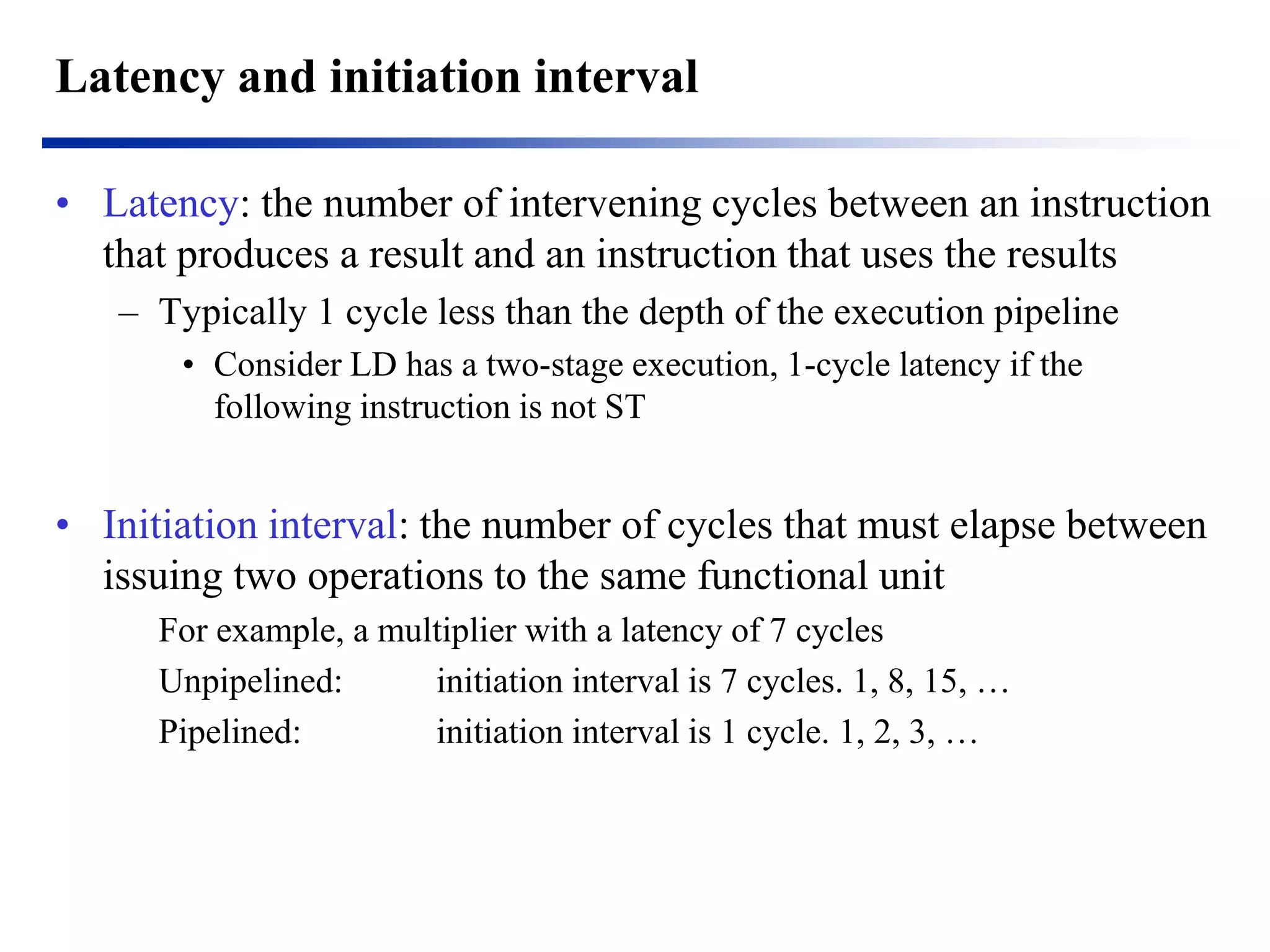 Latency and initiation interval 
•Latency: the number of intervening cycles between an instruction that produces a result and an instruction that uses the results 
–Typically 1 cycle less than the depth of the execution pipeline 
•Consider LD has a two-stage execution, 1-cycle latency if the following instruction is not ST 
•Initiation interval: the number of cycles that must elapse between issuing two operations to the same functional unit 
For example, a multiplier with a latency of 7 cycles 
Unpipelined: initiation interval is 7 cycles. 1, 8, 15, … 
Pipelined: initiation interval is 1 cycle. 1, 2, 3, …  