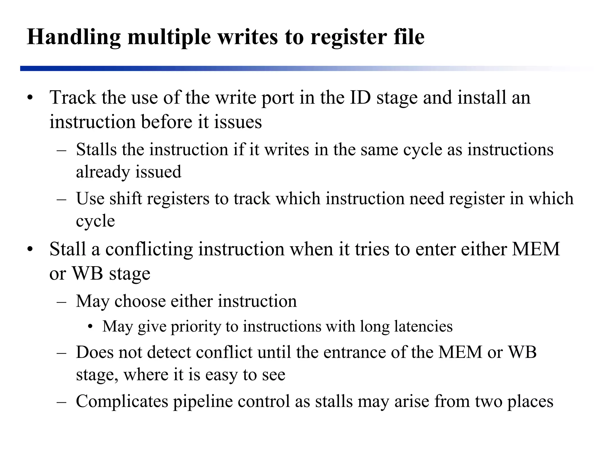 Handling multiple writes to register file 
•Track the use of the write port in the ID stage and install an instruction before it issues 
–Stalls the instruction if it writes in the same cycle as instructions already issued 
–Use shift registers to track which instruction need register in which cycle 
•Stall a conflicting instruction when it tries to enter either MEM or WB stage 
–May choose either instruction 
•May give priority to instructions with long latencies 
–Does not detect conflict until the entrance of the MEM or WB stage, where it is easy to see 
–Complicates pipeline control as stalls may arise from two places  