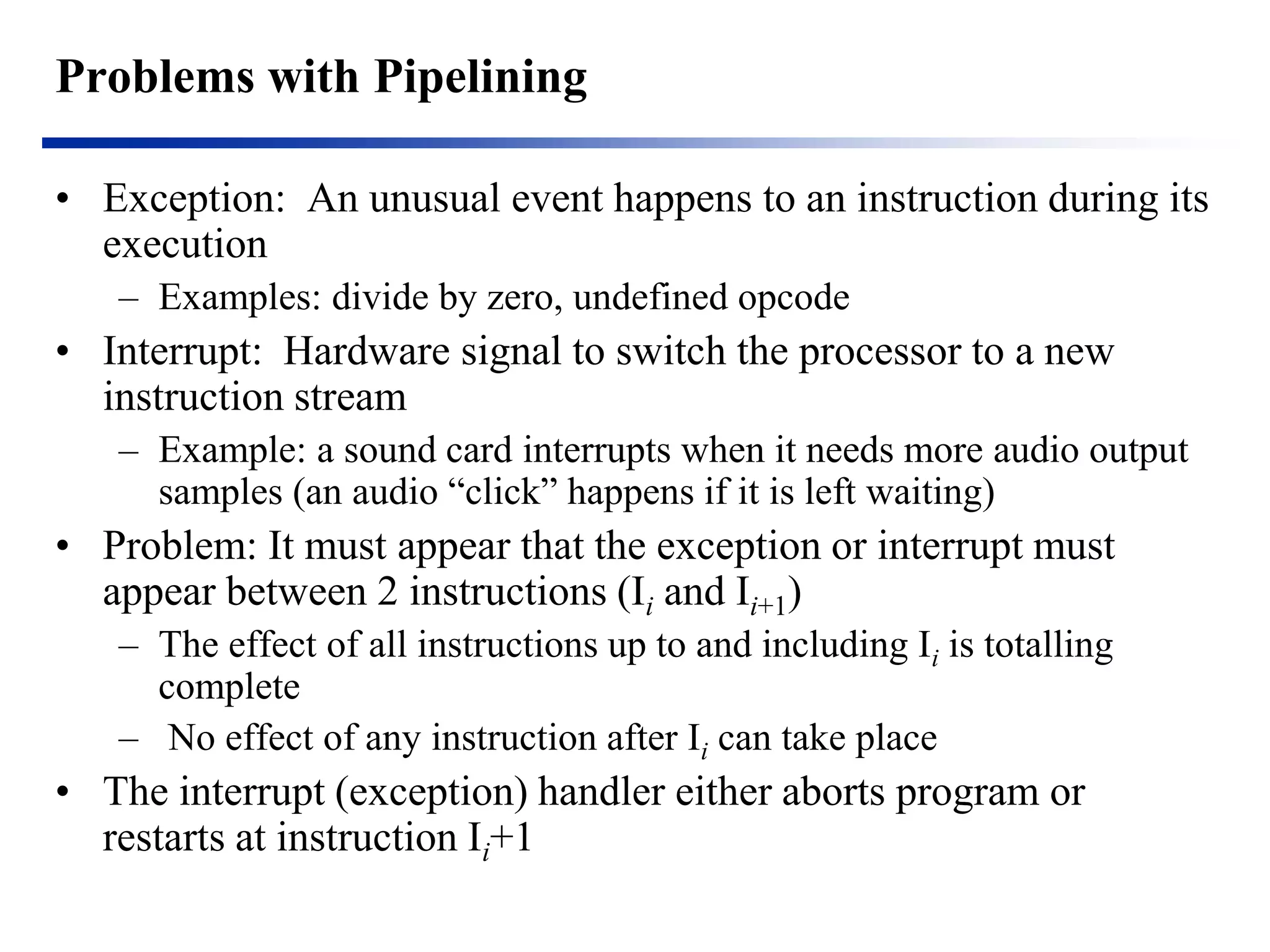 Problems with Pipelining 
•Exception: An unusual event happens to an instruction during its execution 
–Examples: divide by zero, undefined opcode 
•Interrupt: Hardware signal to switch the processor to a new instruction stream 
–Example: a sound card interrupts when it needs more audio output samples (an audio “click” happens if it is left waiting) 
•Problem: It must appear that the exception or interrupt must appear between 2 instructions (Ii and Ii+1) 
–The effect of all instructions up to and including Ii is totalling complete 
– No effect of any instruction after Ii can take place 
•The interrupt (exception) handler either aborts program or restarts at instruction Ii+1  