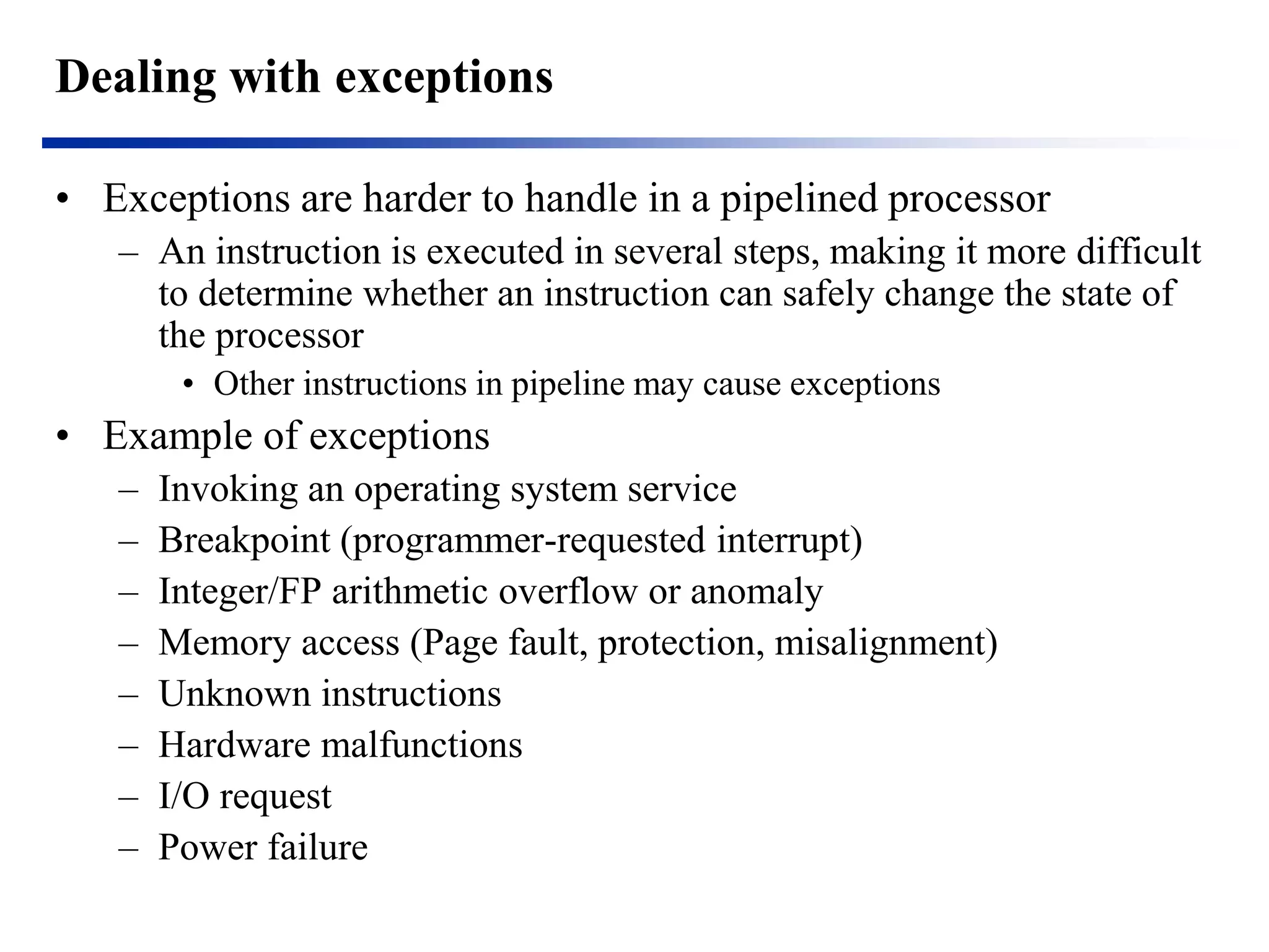 Dealing with exceptions 
•Exceptions are harder to handle in a pipelined processor 
–An instruction is executed in several steps, making it more difficult to determine whether an instruction can safely change the state of the processor 
•Other instructions in pipeline may cause exceptions 
•Example of exceptions 
–Invoking an operating system service 
–Breakpoint (programmer-requested interrupt) 
–Integer/FP arithmetic overflow or anomaly 
–Memory access (Page fault, protection, misalignment) 
–Unknown instructions 
–Hardware malfunctions 
–I/O request 
–Power failure  