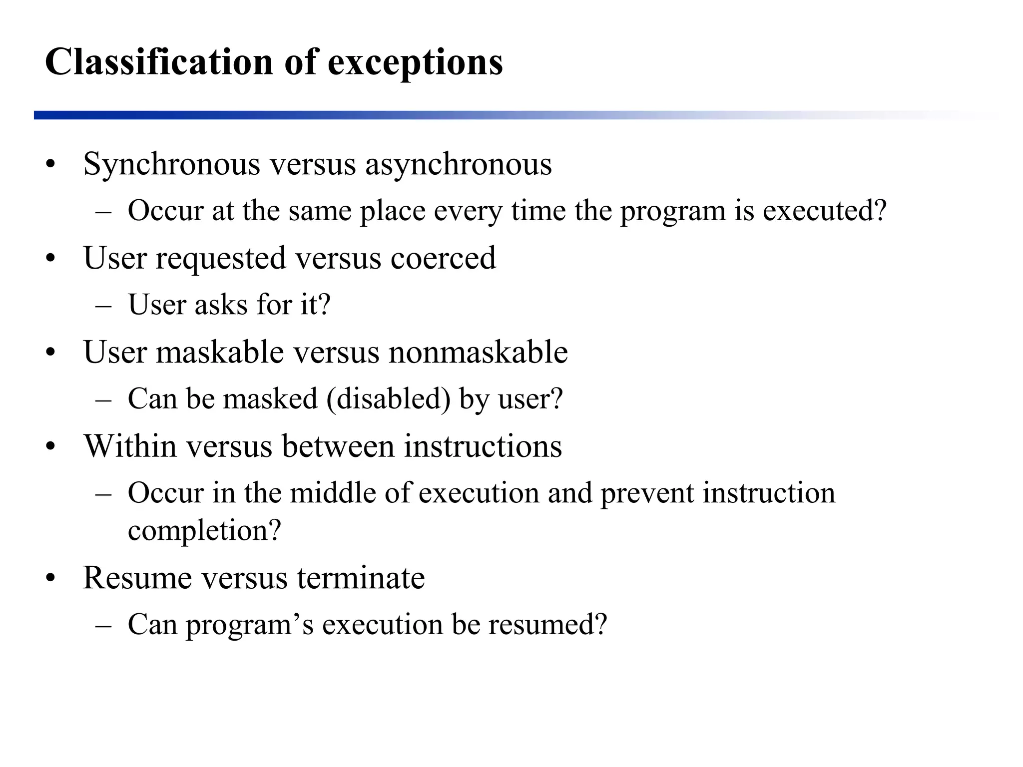Classification of exceptions 
•Synchronous versus asynchronous 
–Occur at the same place every time the program is executed? 
•User requested versus coerced 
–User asks for it? 
•User maskable versus nonmaskable 
–Can be masked (disabled) by user? 
•Within versus between instructions 
–Occur in the middle of execution and prevent instruction completion? 
•Resume versus terminate 
–Can program’s execution be resumed?  