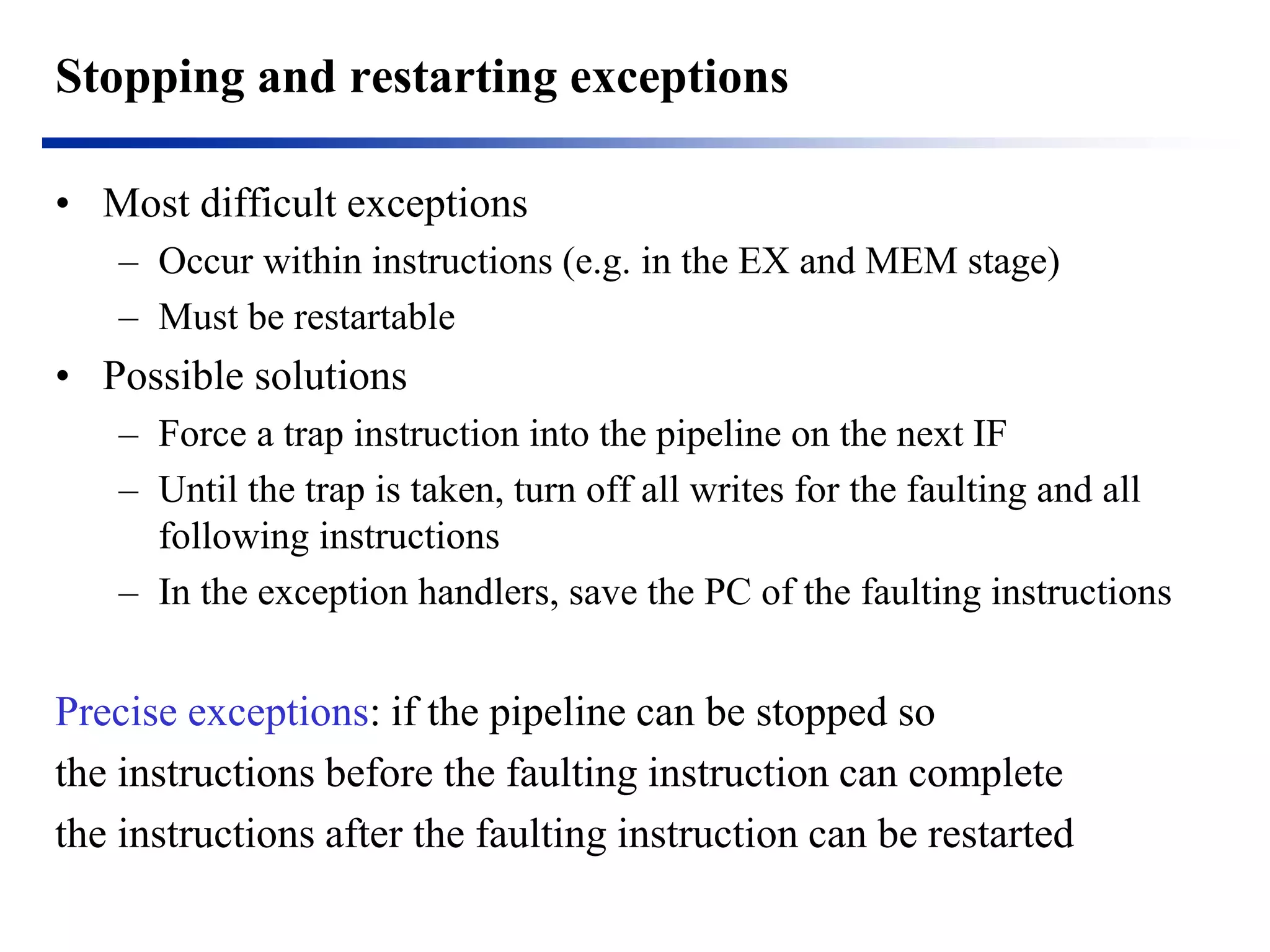 Stopping and restarting exceptions 
•Most difficult exceptions 
–Occur within instructions (e.g. in the EX and MEM stage) 
–Must be restartable 
•Possible solutions 
–Force a trap instruction into the pipeline on the next IF 
–Until the trap is taken, turn off all writes for the faulting and all following instructions 
–In the exception handlers, save the PC of the faulting instructions 
Precise exceptions: if the pipeline can be stopped so 
the instructions before the faulting instruction can complete 
the instructions after the faulting instruction can be restarted  