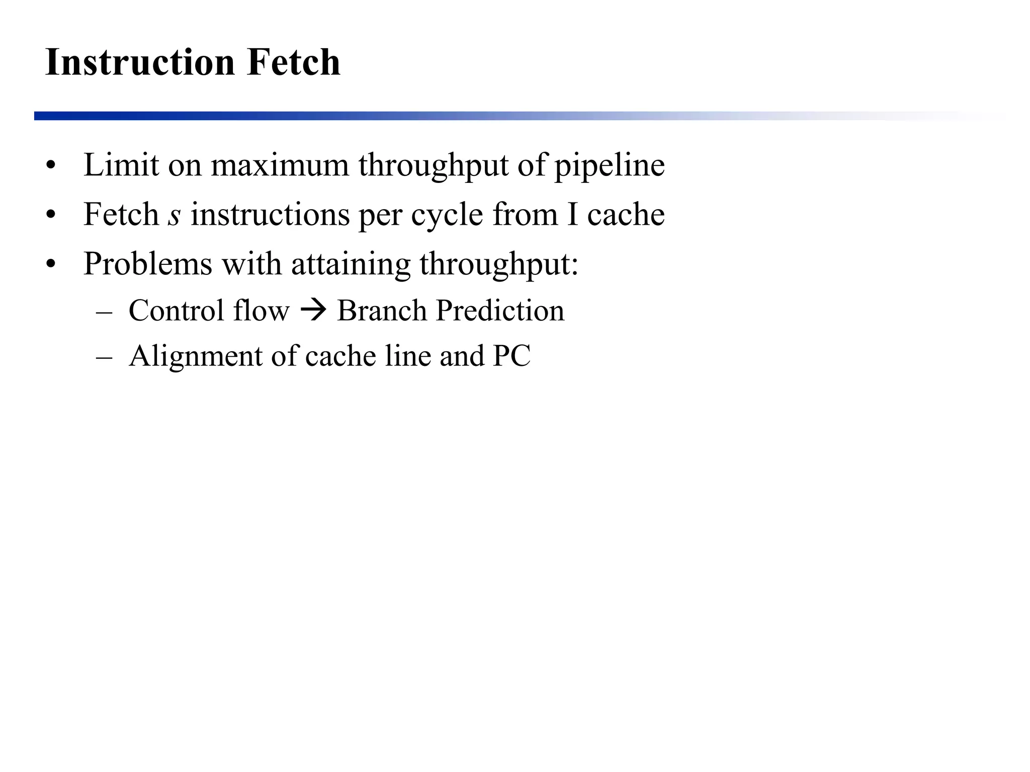 Instruction Fetch 
•Limit on maximum throughput of pipeline 
•Fetch s instructions per cycle from I cache 
•Problems with attaining throughput: 
–Control flow  Branch Prediction 
–Alignment of cache line and PC  