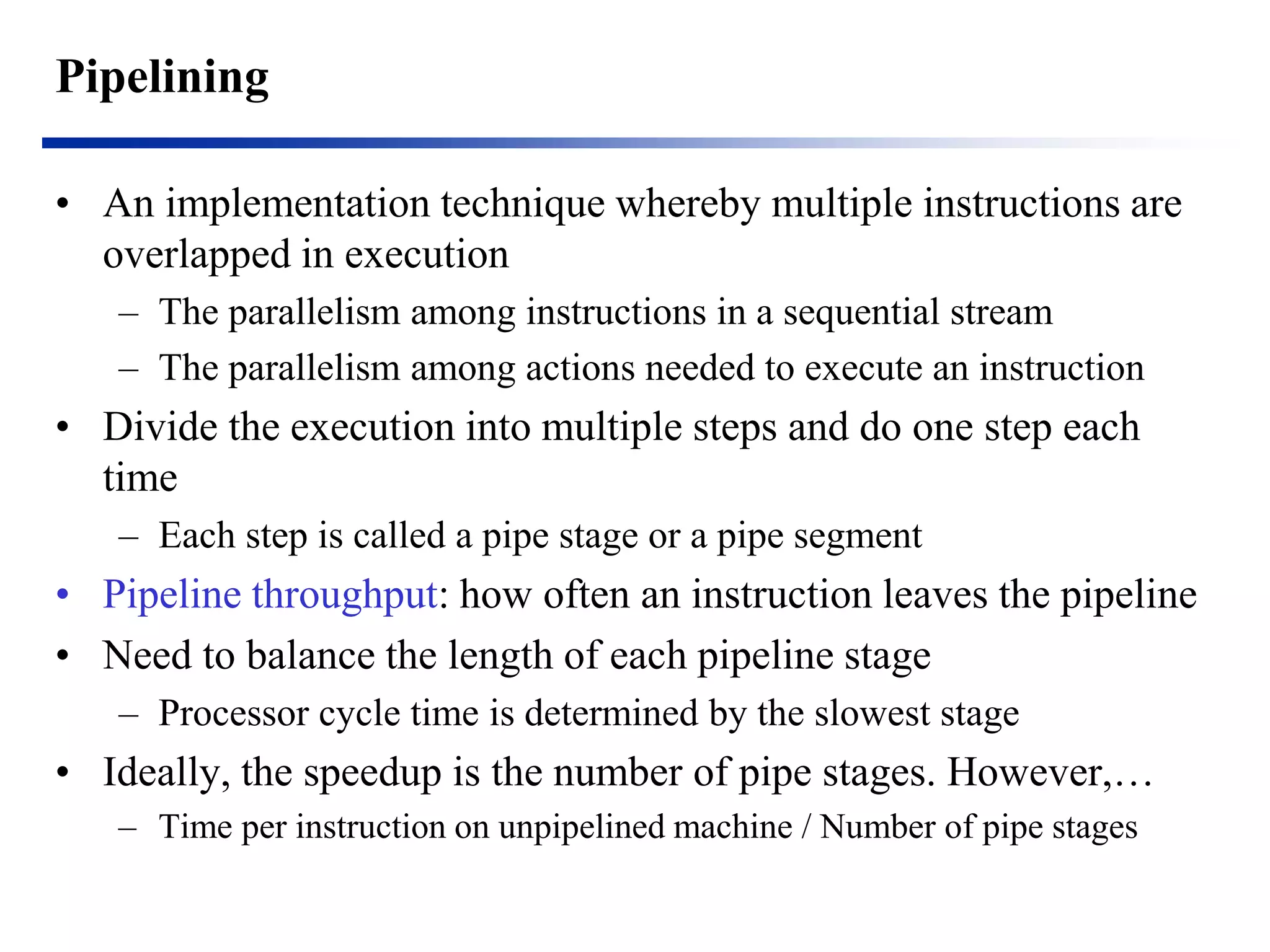 Pipelining 
•An implementation technique whereby multiple instructions are overlapped in execution 
–The parallelism among instructions in a sequential stream 
–The parallelism among actions needed to execute an instruction 
•Divide the execution into multiple steps and do one step each time 
–Each step is called a pipe stage or a pipe segment 
•Pipeline throughput: how often an instruction leaves the pipeline 
•Need to balance the length of each pipeline stage 
–Processor cycle time is determined by the slowest stage 
•Ideally, the speedup is the number of pipe stages. However,… 
–Time per instruction on unpipelined machine / Number of pipe stages  